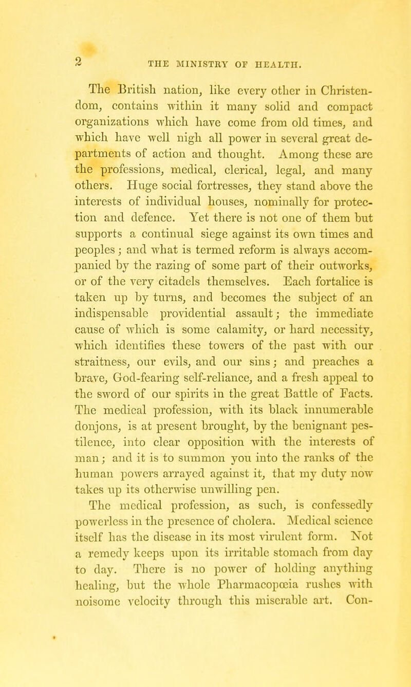 The British nation, like every other in Christen- dom, contains within it many solid and compact organizations which have come from old times, and which have well nigh all power in several great de- partments of action and thought. Among these are the professions, medical, clerical, legal, and many others. Huge social fortresses, they stand above the interests of individual houses, nominally for protec- tion and defence. Yet there is not one of them but supports a continual siege against its own times and peoples; and what is termed reform is always accom- panied by the razing of some part of their outworks, or of the very citadels themselves. Each fortalice is taken up by turns, and becomes the subject of an indispensable providential assault; the immediate cause of which is some calamity, or hard necessity, which identifies these towers of the past with our straitness, our evils, and our sins; and preaches a brave, God-fearing self-reliance, and a fresh appeal to the sword of our spirits in the great Battle of Facts. The medical profession, with its black innumerable donjons, is at present brought, by the benignant pes- tilence, into clear opposition with the interests of man; and it is to summon you into the ranks of the human powers arrayed against it, that my duty now takes up its otherwise unwilling pen. The medical profession, as such, is confessedly powerless in the presence of cholera. Medical science itself has the disease in its most virulent form. Not a remedy keeps upon its irritable stomach from day to day. There is no power of holding anything healing, but the whole Pharmacopoeia rushes with noisome velocity through this miserable art. Con-