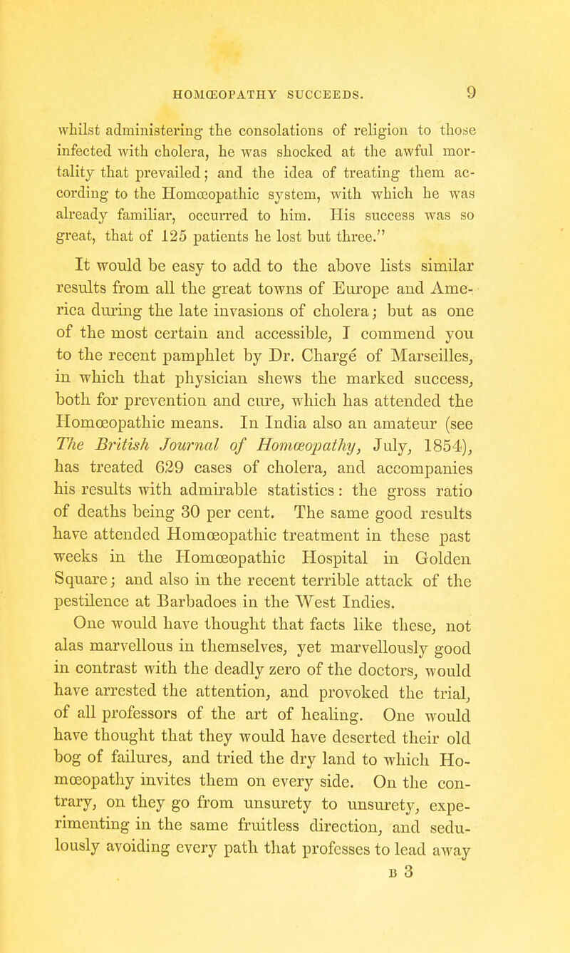 whilst administering the consolations of religion to those infected with cholera, he was shocked at the awful mor- tality that prevailed; and the idea of treating them ac- cording to the Homoeopathic system, with which he was already familial', occurred to him. His success was so great, that of 125 patients he lost but three. It would be easy to add to the above lists similar results from all the great towns of Europe and Ame- rica during the late invasions of cholera; but as one of the most certain and accessible, I commend you to the recent pamphlet by Dr. Charge of Marseilles, in which that physician shews the marked success, both for prevention and cure, which has attended the Homoeopathic means. In India also an amateur (see T7ie British Journal of Homoeopathy, July, 1854), has treated 629 cases of cholera, and accompanies his results with admirable statistics: the gross ratio of deaths being 30 per cent. The same good results have attended Homoeopathic treatment in these past weeks in the Homoeopathic Hospital in Golden Square; and also in the recent terrible attack of the pestilence at Barbadoes in the West Indies. One would have thought that facts like these, not alas marvellous in themselves, yet marvellously good in contrast with the deadly zero of the doctors, would have arrested the attention, and provoked the trial, of all professors of the art of healing. One would have thought that they would have deserted their old bog of failures, and tried the dry land to which Ho- moeopathy invites them on every side. On the con- trary, on they go from unsurety to unsurety, expe- rimenting in the same fruitless direction, and sedu- lously avoiding every path that professes to lead away b 3