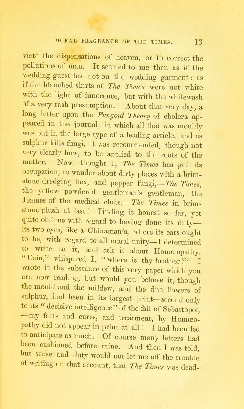 viate the dispensations of heaven, or to correct the pollutions of man. It seemed to me then as if the wedding guest had not on the wedding garment: as if the blanched skirts of The Times were not white with the light of innocence, but with the whitewash of a very rash presumption. About that very day, a long letter upon the Fungoid Theory of cholera ap- peared in the journal, in which all that was mouldy was put in the large type of a leading article, and as sulphur kills fungi, it was recommended, though not very clearly how, to be applied to the roots of the matter. Now, thought I, The Times has got its occupation, to wander about dirty places with a brim- stone dredging box, and pepper fungi,—The Times, the yellow powdered gentleman's gentleman, the Jeames of the medical clubs,—The Times in brim- stone plush at last! Finding it honest so far, yet quite oblique with regard to having done its duty- its two eyes, like a Chinaman's, where its ears ought to be, with regard to all moral unity—I determined to write to it, and ask it about Homoeopathy.  Cain, whispered I,  where is thy brother ?> I wrote it the substance of this very paper which you are now reading, but would you believe it, though the mould and the mildew, and the fine flowers of sulphur, had been in its largest print—second only to its  decisive intelligence of the fall of Sebastopol, —my facts and cures, and treatment, by Homoeo- pathy did not appear in print at all! I had been led to anticipate as much. Of course many letters had been cushioned before mine. And then I was told, but sense and duty would not let me off the trouble of writing on that account, that TJie Times was dead-
