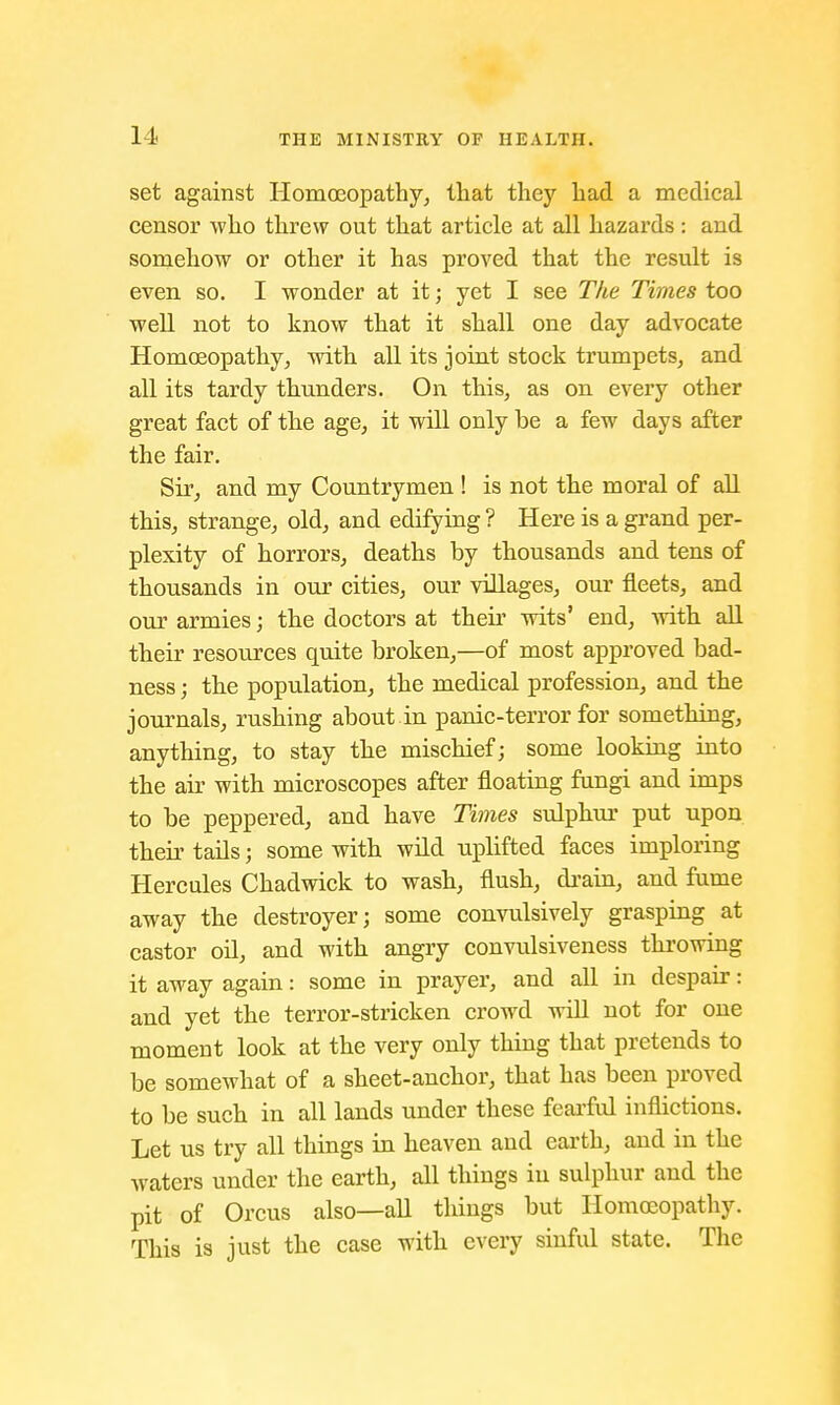 set against Homoeopathy, that they had a medical censor who threw out that article at all hazards: and somehow or other it has proved that the result is even so. I wonder at it; yet I see The Times too well not to know that it shall one day advocate Homoeopathy, with all its joint stock trumpets, and all its tardy thunders. On this, as on every other great fact of the age, it will only be a few days after the fair. Sir, and my Countrymen ! is not the moral of all this, strange, old, and edifying ? Here is a grand per- plexity of horrors, deaths by thousands and tens of thousands in our cities, our villages, our fleets, and our armies; the doctors at their wits' end, with all their resources quite broken,—of most approved bad- ness ; the population, the medical profession, and the journals, rushing about in panic-terror for something, anything, to stay the mischief; some looking into the air with microscopes after floating fungi and imps to be peppered, and have Times sulphur put upon their tails; some with wild uplifted faces imploring Hercules Chadwick to wash, flush, drain, and fume away the destroyer; some convulsively grasping at castor oil, and with angry convulsiveness throwing it away again: some in prayer, and all in despair: and yet the terror-stricken crowd will not for one moment look at the very only thing that pretends to be somewhat of a sheet-anchor, that has been proved to be such in all lands under these fearful inflictions. Let us try all things in heaven and earth, and in the waters under the earth, all things in sulphur and the pit of Orcus also—all things but Homoeopathy. This is just the case with every sinful state. The