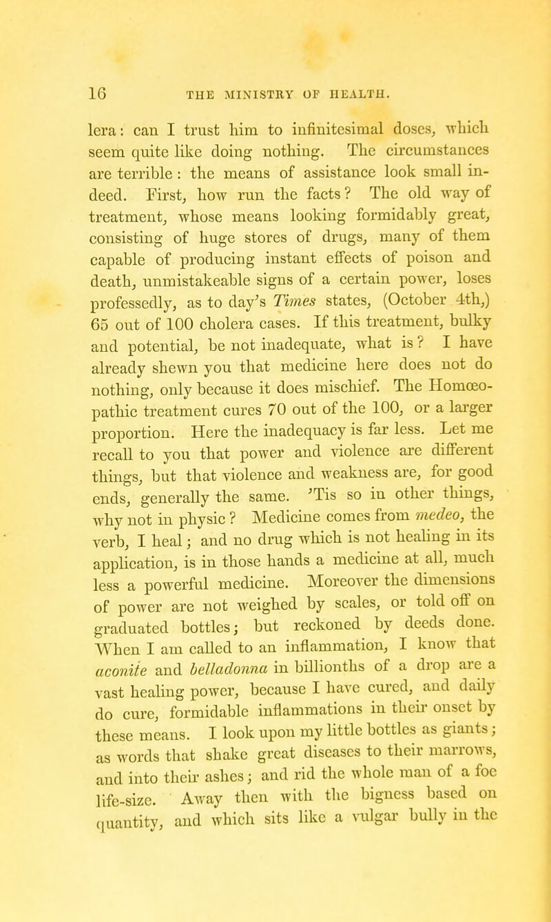 lera: can I trust him to infinitesimal doses, -which seem quite like doing nothing. The circumstances are terrible : the means of assistance look small in- deed. First, how run the facts ? The old way of treatment, whose means looking formidably great, consisting of huge stores of drugs, many of them capable of producing instant effects of poison and death, unmistakeable signs of a certain power, loses professedly, as to day's Times states, (October 4th,) 65 out of 100 cholera cases. If this treatment, bulky and potential, be not inadequate, what is ? I have already shewn you that medicine here does not do nothing, only because it does mischief. The Homoeo- pathic treatment cures 70 out of the 100, or a larger proportion. Here the inadequacy is far less. Let me recall to you that power and violence are different things, but that violence and weakness are, for good ends, generally the same. 'Tis so in other things, why not in physic ? Medicine comes from medeo, the verb, I heal; and no drug which is not healing in its application, is in those hands a medicine at all, much less a powerful medicine. Moreover the dimensions of power are not weighed by scales, or told off on graduated bottles; but reckoned by deeds done. When I am called to an inflammation, I know that aconite and belladonna in billionths of a drop are a vast healing power, because I have cured, and daily do cure, formidable inflammations in then- onset by these means. I look upon my little bottles as giants; as words that shake great diseases to their marrows, and into their ashes; and rid the whole man of a foe life-size. Away then with the bigness based on quantity, and which sits like a vulgar bully in the