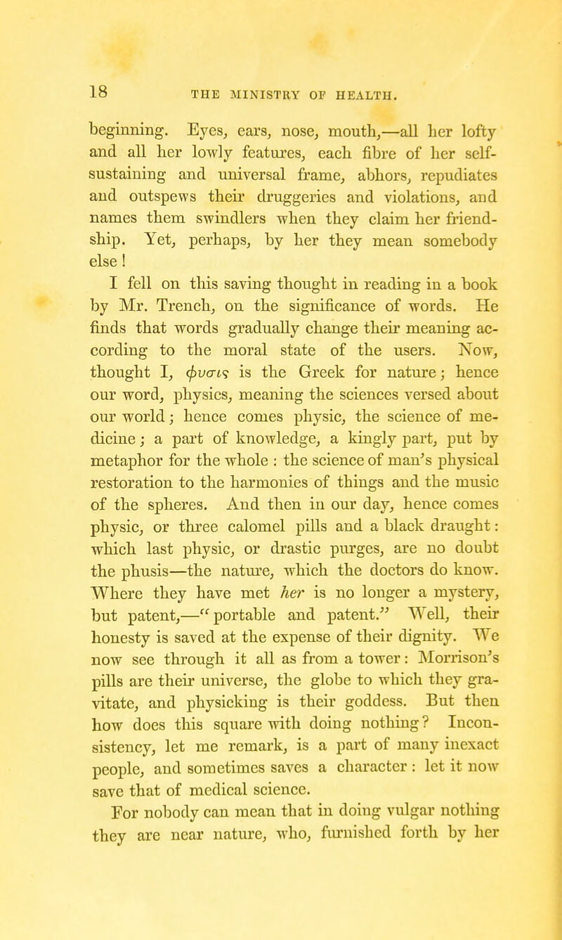 beginning. Eyes, ears, nose, mouth,—all her lofty and all her lowly features, each fibre of her self- sustaining and universal frame, abhors, repudiates and outspews their druggeries and violations, and names them swindlers when they claim her friend- ship. Yet, perhaps, by her they mean somebody else! I fell on this saving thought in reading in a book by Mr. Trench, on the significance of words. He finds that words gradually change their meaning ac- cording to the moral state of the users. Now, thought I, c})vcn<i is the Greek for nature; hence our word, physics, meaning the sciences versed about our world; hence comes physic, the science of me- dicine ; a part of knowledge, a kingly part, put by metaphor for the whole : the science of man's physical restoration to the harmonies of things and the music of the spheres. And then in our day, hence comes physic, or three calomel pills and a black draught: which last physic, or drastic purges, are no doubt the phusis—the nature, which the doctors do know. Where they have met her is no longer a mystery, but patent,—portable and patent. Well, their honesty is saved at the expense of their dignity. We now see through it all as from a tower: Morrison's pills are their universe, the globe to which they gra- vitate, and physicking is their goddess. But then how does this square with doing nothing ? Incon- sistency, let me remark, is a part of many inexact people, and sometimes saves a character : let it now save that of medical science. For nobody can mean that in doing vulgar nothing they are near nature, who, furnished forth by her