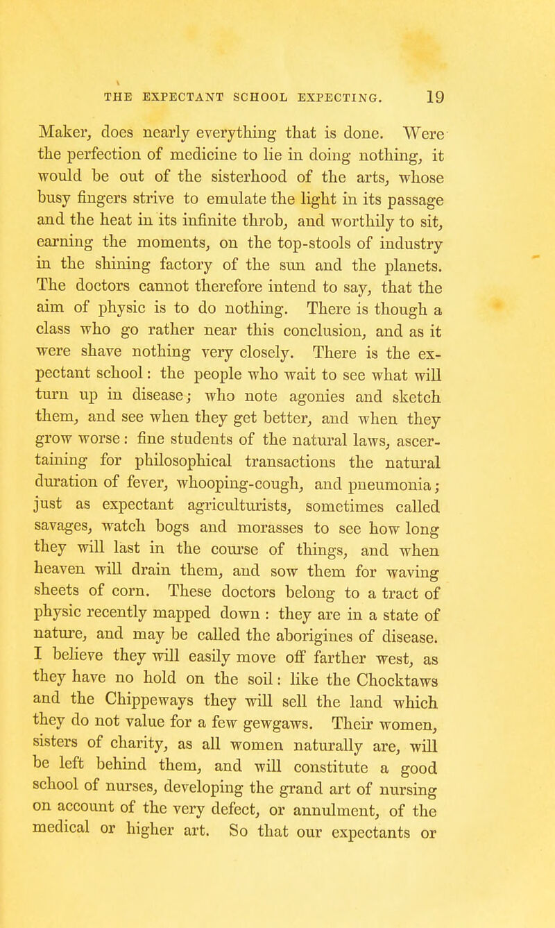 Maker, does nearly everything that is done. Were the perfection of medicine to lie in doing nothing, it would he out of the sisterhood of the arts, whose busy fingers strive to emulate the light in its passage and the heat in its infinite throb, and worthily to sit, earning the moments, on the top-stools of industry in the shining factory of the sun and the planets. The doctors cannot therefore intend to say, that the aim of physic is to do nothing. There is though a class who go rather near this conclusion, and as it were shave nothing very closely. There is the ex- pectant school: the people who wait to see what will turn up in disease; who note agonies and sketch them, and see when they get better, and when they grow worse: fine students of the natural laws, ascer- taining for philosophical transactions the natural duration of fever, whooping-cough, and pneumonia ; just as expectant agriculturists, sometimes called savages, watch bogs and morasses to see how long they will last in the course of things, and when heaven will drain them, and sow them for waving sheets of corn. These doctors belong to a tract of physic recently mapped down : they are in a state of nature, and may be called the aborigines of disease* I believe they will easily move off farther west, as they have no hold on the soil: like the Chocktaws and the Chippeways they will sell the land which they do not value for a few gewgaws. Their women, sisters of charity, as all women naturally are, will be left behind them, and will constitute a good school of nurses, developing the grand art of nursing on account of the very defect, or annulment, of the medical or higher art. So that our expectants or