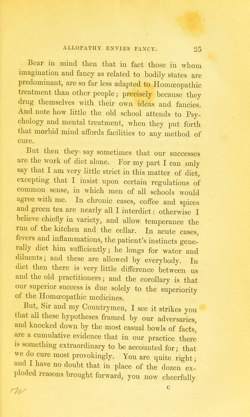 Bear in mind then that in fact those in whom imagination and fancy as related to bodily states are predominant, are so far less adapted to Homoeopathic treatment than other people; precisely because they drug themselves with their own ideas and fancies. And note how little the old school attends to Psy- chology and mental treatment, when they put forth that morbid mind affords facilities to any method of cure. But then they- say sometimes that our successes are the work of diet alone. For my part I can only say that I am very little strict in this matter of diet, excepting that I insist upon certain regulations of common sense, in which men of all schools would agree with me. In chronic cases, coffee and spices and green tea are nearly all I interdict: otherwise I believe chiefly in variety, and aUow temperance the run of the kitchen and the cellar. In acute cases, fevers and inflammations, the patient's instincts gene- rally diet him sufficiently; he longs for water and diluents; and these are allowed by everybody. In diet then there is very little difference between us and the old practitioners; and the corollary is that our superior success is due solely to the superiority of the Homoeopathic medicines. But, Sir and my Countrymen, I see it strikes you that all these hypotheses framed by our adversaries, and knocked down by the most casual bowls of facts' are a cumulative evidence that in our practice there is something extraordinary to be accounted for; that we do cure most provokingly. You are quite right • and I have no doubt that in place of the dozen ex- ploded reasons brought forward, you now cheerfully