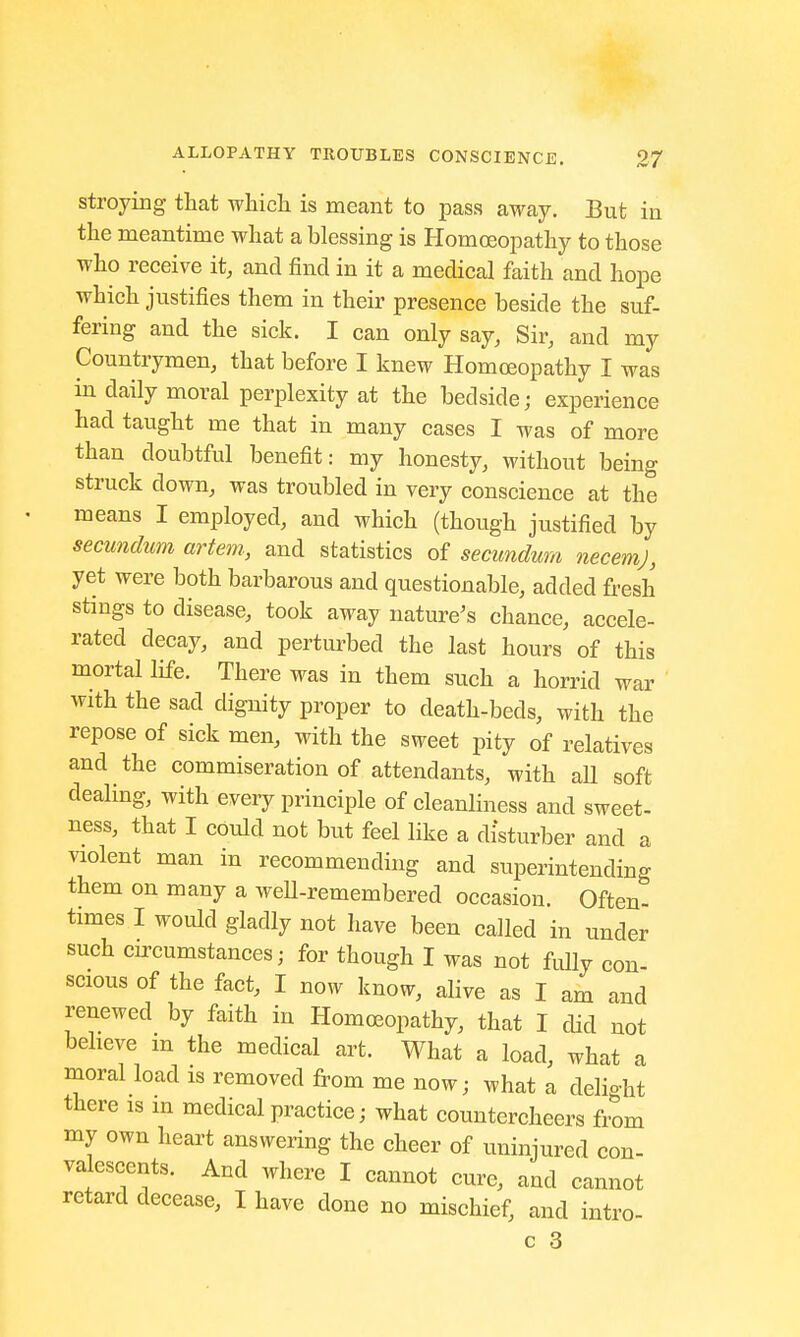 stroying that which is meant to pass away. But in the meantime what a blessing is Homoeopathy to those who receive it, and find in it a medical faith and hope which justifies them in their presence beside the suf- fering and the sick. I can only say, Sir, and my Countrymen, that before I knew Homoeopathy I was in daily moral perplexity at the bedside; experience had taught me that in many cases I was of more than doubtful benefit: my honesty, without being struck down, was troubled in very conscience at the means I employed, and which (though justified by secundum artem, and statistics of secundum necemj, yet were both barbarous and questionable, added fresh stings to disease, took away nature's chance, accele- rated decay, and perturbed the last hours of this mortal life. There was in them such a horrid war with the sad dignity proper to death-beds, with the repose of sick men, with the sweet pity of relatives and the commiseration of attendants, with all soft dealing, with every principle of cleanliness and sweet- ness, that I could not but feel like a disturber and a violent man in recommending and superintending them on many a weU-remembered occasion. Often- times I would gladly not have been called in under such circumstances; for though I was not fully con- scious of the fact, I now know, alive as I am and renewed by faith in Homoeopathy, that I did not believe in the medical art. What a load, what a moral load is removed from me now; what a delist there is m medical practice; what countercheers from my own heart answering the cheer of uninjured con- valescents. And where I cannot cure, and cannot retard decease, I have done no mischief, and intro-