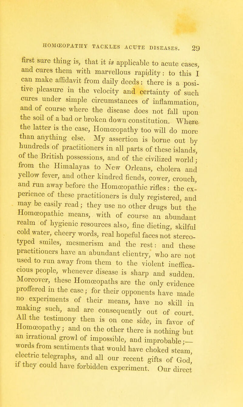 first sure thing is, that it is applicable to acute cases, and cures them with marvellous rapidity: to this I can make affidavit from daily deeds: there is a posi- tive pleasure in the velocity and certainty of such cures under simple circumstances of inflammation, and of course where the disease does not fall upon the soil of a bad or broken down constitution. Where the latter is the case, Homoeopathy too will do more than anything else. My assertion is borne out by hundreds of practitioners in all parts of these islands, of the British possessions, and of the civilized world \ from the Himalayas to New Orleans, cholera and yellow fever, and other kindred fiends, cower, crouch, and run away before the Homoeopathic rifles : the ex- perience of these practitioners is duly registered, and may be easily read; they nse no other drugs but the Homoeopathic means, with of course an abundant realm of hygienic resources also, fine dieting, skilful cold water, cheery words, real hopeful faces not stereo- typed smiles, mesmerism and the rest: and these practitioners have an abundant clientry, who are not used to run away from them to the violent ineffica- cious people, whenever disease is sharp and sudden Moreover, these Homoeopaths are the only evidence proffered in the case; for their opponents have made no experiments of their means, have no skill in making such, and are consequently out of court All the testimony then is on one side, in favor of Homoeopathy; and on the other there is nothing but an irrational growl of impossible, and improbable — words from sentiments that would have choked steam electric telegraphs, and all our recent gifts of God' if they could have forbidden experiment. Our direct
