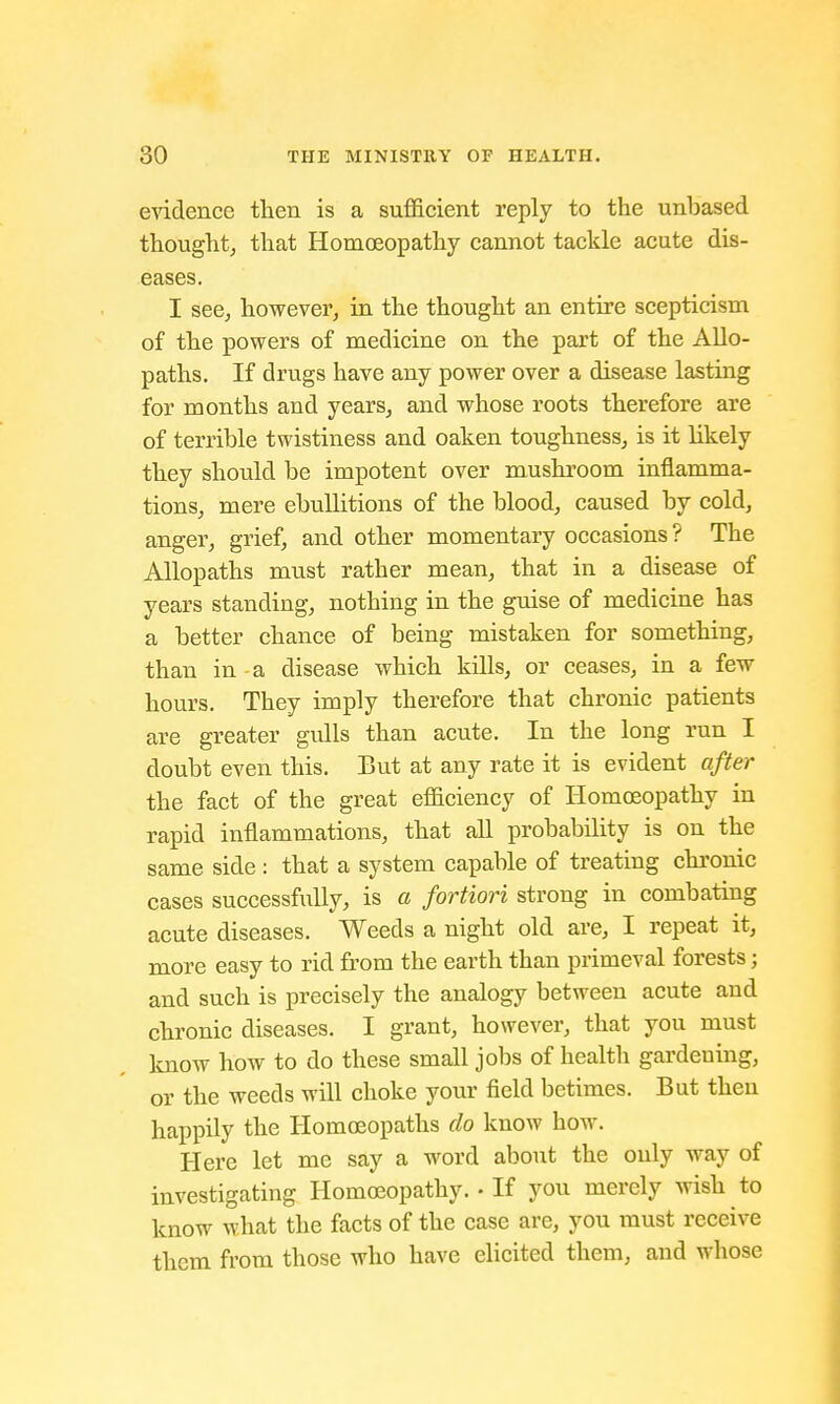 evidence then is a sufficient reply to the unhased thought, that Homoeopathy cannot tackle acute dis- eases. I see, however, in the thought an entire scepticism of the powers of medicine on the part of the Allo- paths. If drugs have any power over a disease lasting for months and years, and whose roots therefore are of terrible twistiness and oaken toughness, is it likely they should be impotent over mushroom inflamma- tions, mere ebullitions of the blood, caused by cold, anger, grief, and other momentary occasions? The Allopaths must rather mean, that in a disease of years standing, nothing in the guise of medicine has a better chance of being mistaken for something, than in a disease which kills, or ceases, in a few hours. They imply therefore that chronic patients are greater gulls than acute. In the long run I doubt even this. But at any rate it is evident after the fact of the great efficiency of Homoeopathy in rapid inflammations, that all probability is on the same side : that a system capable of treating chronic cases successfully, is a fortiori strong in combating acute diseases. Weeds a night old are, I repeat it, more easy to rid from the earth than primeval forests; and such is precisely the analogy between acute and chronic diseases. I grant, however, that you must know how to do these small jobs of health gardeuing, or the weeds will choke your field betimes. But then happily the Homoeopaths do know how. Here let me say a word about the only way of investigating Homoeopathy.. If you merely wish to know what the facts of the case are, you must receive them from those who have elicited them, and whose