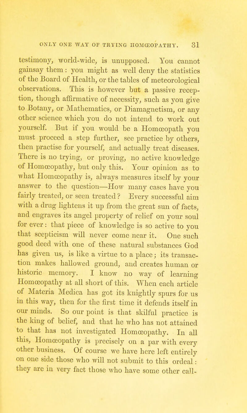 testimony, world-wide, is unupposed. You cannot gainsay them: you might as well deny the statistics of the Board of Health, or the tables of meteorological observations. This is however but a passive recep- tion, though affirmative of necessity, such as you give to Botany, or Mathematics, or Diamagnetism, or any other science which you do not intend to work out yourself. But if you would be a Homoeopath you must proceed a step further, see practice by others, then practise for yourself, and actually treat diseases. There is no trying, or proving, no active knowledge of Homoeopathy, but only this. Your opinion as to what Homoeopathy is, always measures itself by your answer to the question—How many cases have you fairly treated, or seen treated ? Every successful aim with a drug lightens it up from the great sun of facts, and engraves its angel property of relief on your soul for ever: that piece of knowledge is so active to you that scepticism will never come near it. One such good deed with one of these natural substances God has given us, is like a virtue to a place; its transac- tion makes hallowed ground, and creates human or historic memory. I know no way of learning Homoeopathy at all short of this. When each article of Materia Medica has got its knightly spurs for us in this way, then for the first time it defends itself in our minds. So our point is that skilful practice is the king of belief, and that he who has not attained to that has not investigated Homoeopathy. In all this, Homoeopathy is precisely on a par with every other business. Of course we have here left entirely on one side those who will not submit to this ordeal : they are in very fact those who have some other call-