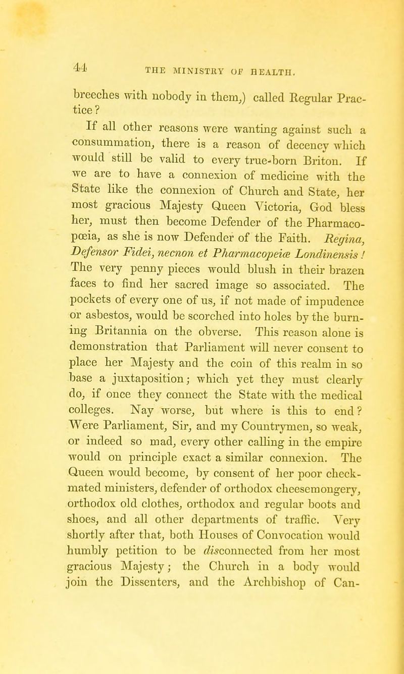 breeches with nobody in them,) called Regular Prac- tice ? If all other reasons were wanting against such a consummation, there is a reason of decency which would still be valid to every true-born Briton. If we are to have a connexion of medicine with the State like the connexion of Church and State, her most gracious Majesty Queen Victoria, God bless her, must then become Defender of the Pharmaco- poeia, as she is now Defender of the Faith. Regina, Defensor Fidei, necnon et Pharmacopeia Londinensis ! The very penny pieces would blush in their brazen faces to find her sacred image so associated. The pockets of every one of us, if not made of impudence or asbestos, would be scorched into holes by the burn- ing Britannia on the obverse. This reason alone is demonstration that Parliament will never consent to place her Majesty and the coin of this realm in so base a juxtaposition; which yet they must clearly do, if once they connect the State with the medical colleges. Nay worse, but where is this to end? Were Parliament, Sir, and my Countrymen, so weak, or indeed so mad, every other calling in the empire would on principle exact a similar connexion. The Queen would become, by consent of her poor check- mated ministers, defender of orthodox cheesemongery, orthodox old clothes, orthodox and regular boots and shoes, and all other departments of traffic. Very shortly after that, both Houses of Convocation would humbly petition to be ^connected from her most gracious Majesty j the Church in a body would join the Dissenters, and the Archbishop of Can-