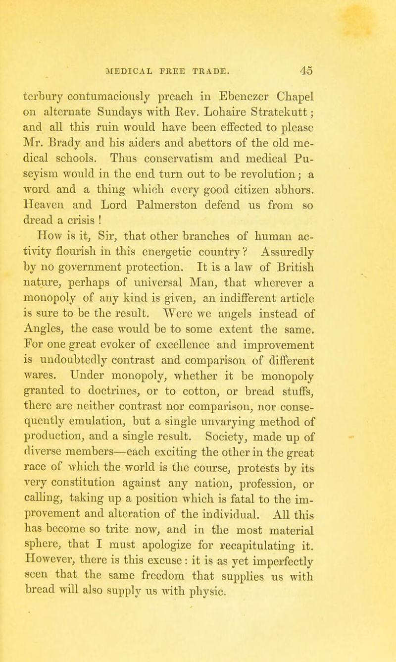 terbury contumaciously preach in Ebenezer Chapel on alternate Sundays with Rev. Lohaire Stratekutt; and all this ruin would have been effected to please Mr. Brady and his aiders and abettors of the old me- dical schools. Thus conservatism and medical Pu- seyism would in the end turn out to be revolution; a word and a thing which every good citizen abhors. Heaven and Lord Palmerston defend us from so dread a crisis ! How is it, Sir, that other branches of human ac- tivity flourish in this energetic country ? Assuredly by no government protection. It is a law of British nature, perhaps of universal Man, that wherever a monopoly of any kind is given, an indifferent article is sure to be the result. Were we angels instead of Angles, the case would be to some extent the same. For one great evoker of excellence and improvement is undoubtedly contrast and comparison of different wares. Under monopoly, whether it be monopoly granted to doctrines, or to cotton, or bread stuffs, there are neither contrast nor comparison, nor conse- quently emulation, but a single unvarying method of production, and a single result. Society, made up of diverse members—each exciting the other in the great race of which the world is the course, protests by its very constitution against any nation, profession, or calling, taking up a position which is fatal to the im- provement and alteration of the individual. All this has become so trite now, and in the most material sphere, that I must apologize for recapitulating it. However, there is this excuse: it is as yet imperfectly seen that the same freedom that supplies us with bread will also supply us with physic.