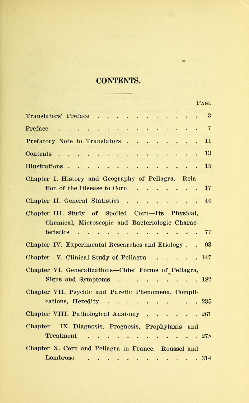 CONTENTS. Page Translators' Preface 3 Preface 7 Prefatory Note to Translators 11 Contents 13 Illustrations 15 Chapter I. History and Geography of Pellagra. Rela- tion of the Disease to Corn 17 Chapter II. General Statistics 44 Chapter III. Study of Spoiled Corn—Its Physical, Chemical, Microscopic and Bacteriologic Charac- teristics 77 Chapter IV. Experimental Researches and Etiology . . 93 Chapter V. Clinical Study of Pellagra 147 Chapter VI. Generalizations—Chief Forms of Pellagra, Signs and Symptoms 182 Chapter VII. Psycliic and Paretic Phenomena, Compli- cations, Heredity 235 Chapter VIII. Pathological Anatomy 261 Chapter IX. Diagnosis, Prognosis, Prophylaxis and Treatment 278 Chapter X. Corn and Pellagra in France. Roussel and Lombroso 314