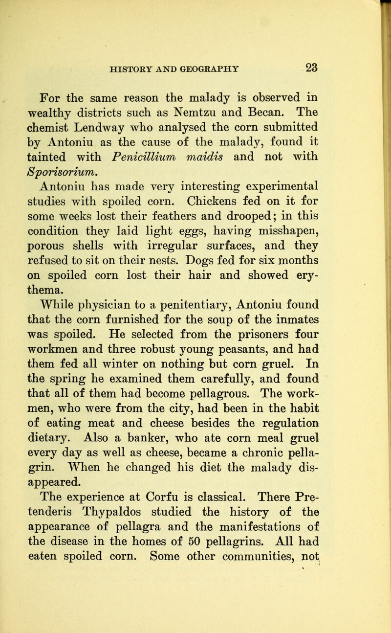 For the same reason the malady is observed in wealthy districts such as Nemtzu and Becan. The chemist Lendway who analysed the corn submitted by Antoniu as the cause of the malady, found it tainted with Penicillium maidis and not with Sporisorium, Antoniu has made very interesting experimental studies with spoiled corn. Chickens fed on it for some weeks lost their feathers and drooped; in this condition they laid light eggs, having misshapen, porous shells with irregular surfaces, and they refused to sit on their nests. Dogs fed for six months on spoiled corn lost their hair and showed erj^- thema. While physician to a penitentiary, Antoniu found that the corn furnished for the soup of the inmates was spoiled. He selected from the prisoners four workmen and three robust young peasants, and had them fed all winter on nothing but corn gruel. In the spring he examined them carefully, and found that all of them had become pellagrous. The work- men, who were from the city, had been in the habit of eating meat and cheese besides the regulation dietary. Also a banker, who ate corn meal gruel every day as well as cheese, became a chronic pella- grin. When he changed his diet the malady dis- appeared. The experience at Corfu is classical. There Pre- tenderis Thypaldos studied the history of the appearance of pellagra and the manifestations of the disease in the homes of 50 pellagrins. All had eaten spoiled corn. Some other communities, not