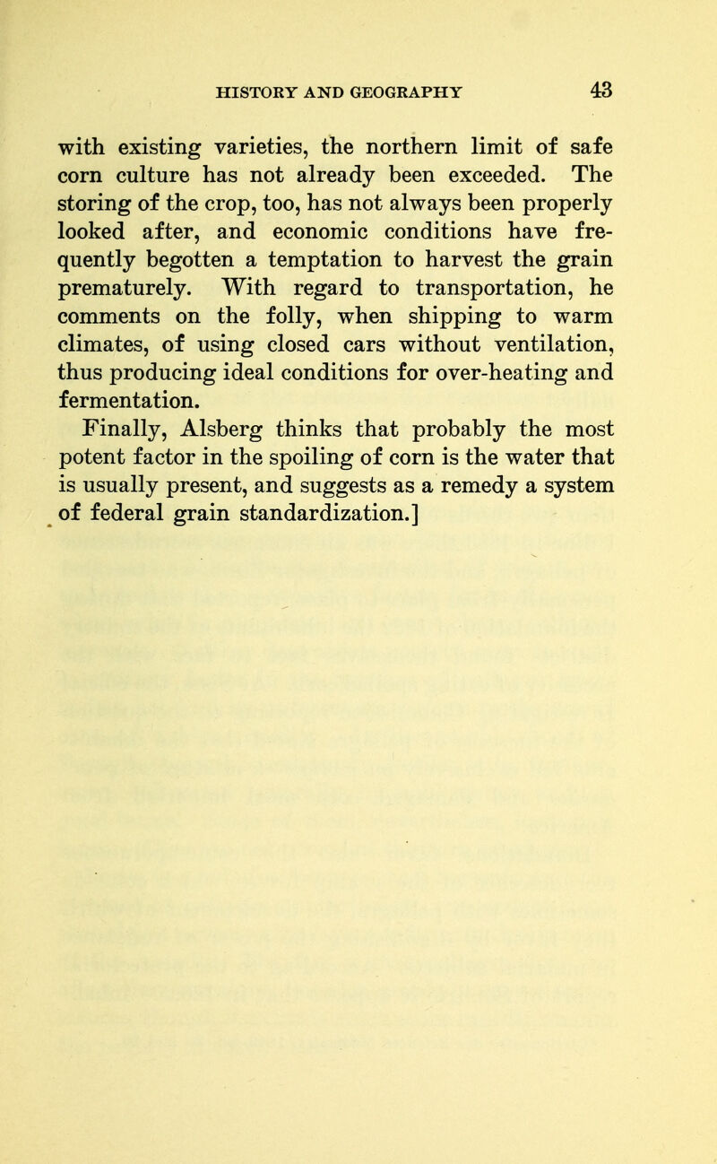 with existing varieties, the northern limit of safe corn culture has not already been exceeded. The storing of the crop, too, has not always been properly looked after, and economic conditions have fre- quently begotten a temptation to harvest the grain prematurely. With regard to transportation, he comments on the folly, when shipping to warm climates, of using closed cars without ventilation, thus producing ideal conditions for over-heating and fermentation. Finally, Alsberg thinks that probably the most potent factor in the spoiling of corn is the water that is usually present, and suggests as a remedy a system of federal grain standardization.]