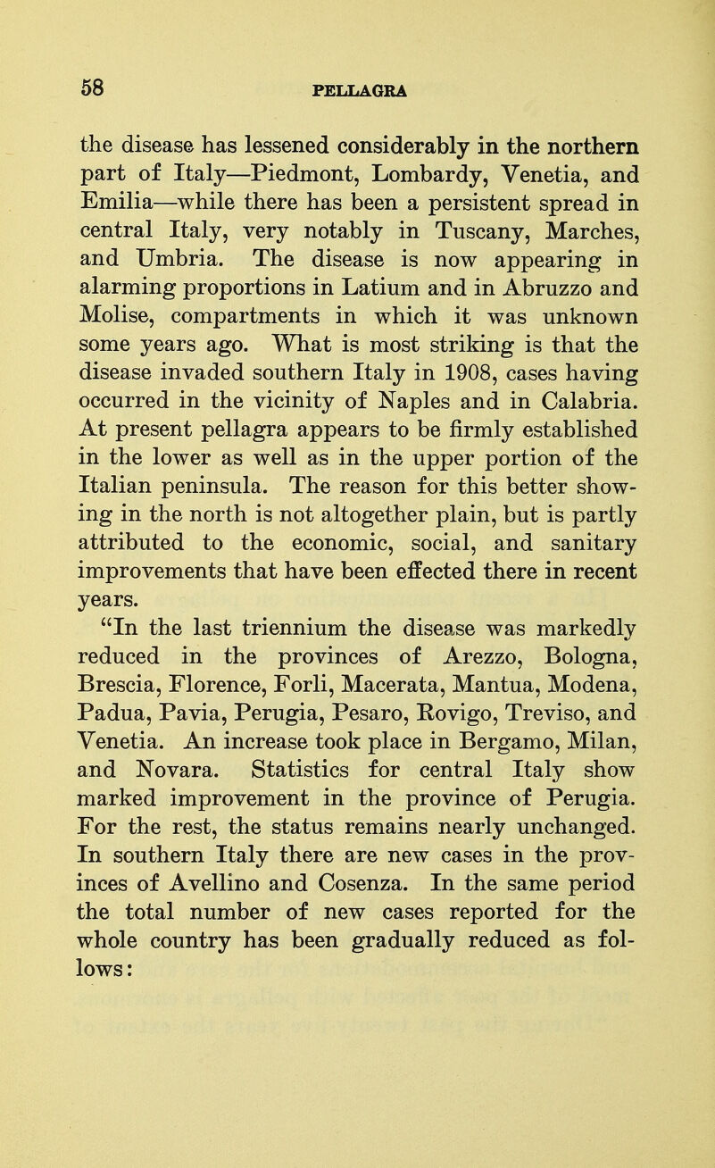 the disease has lessened considerably in the northern part of Italy—Piedmont, Lombardy, Venetia, and Emilia—^while there has been a persistent spread in central Italy, very notably in Tuscany, Marches, and Umbria. The disease is now appearing in alarming proportions in Latium and in Abruzzo and Molise, compartments in which it was unknown some years ago. What is most striking is that the disease invaded southern Italy in 1908, cases having occurred in the vicinity of Naples and in Calabria. At present pellagra appears to be firmly established in the lower as well as in the upper portion of the Italian peninsula. The reason for this better show- ing in the north is not altogether plain, but is partly attributed to the economic, social, and sanitary improvements that have been effected there in recent years. In the last triennium the disease was markedly reduced in the provinces of Arezzo, Bologna, Brescia, Florence, Forli, Macerata, Mantua, Modena, Padua, Pavia, Perugia, Pesaro, Rovigo, Treviso, and Venetia. An increase took place in Bergamo, Milan, and Novara. Statistics for central Italy show marked improvement in the province of Perugia. For the rest, the status remains nearly unchanged. In southern Italy there are new cases in the prov- inces of Avellino and Cosenza. In the same period the total number of new cases reported for the whole country has been gradually reduced as fol- lows: