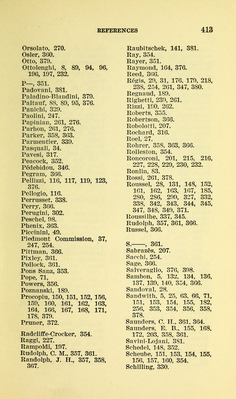 Orsolato, 270. Osier, 360. Otto, 379. Ottolenghi, 8, 89, 94, 96, 19G, 197, 232. P—, 351. Padovani, 3S1. Paladino-Blandini, 379. Paltauf, 88, 89, 95, 376. Panichi, 329. Paolini, 247. Papinian, 201, 276. Parhon, 261, 276. Parker, 358, 363. Parmentier, 339. Pasquali, 34. Pavesi, 317. Peacock, 352. Pedebidou, 346. Pegram, 366. Pellizzi, 116, 117, 119, 123, 376. Pellogio, 116. Perrusset, 338. Perry, 366. Perugini, 302. Peschel, 98. Phenix, 363. Piccinini, 49. Piedmont Commission, 37, 247, 254. Pittman, 366. Pixley, 361. Pollock, 361. Pons Sanz, 353. Pope, 71, Powers, 356. Poznanski, 189. Procopiu, 150, 151, 152, 156, 159, 160, 161, 162, 163, 164, 166, 167, 168, 171, 178, 379. Pruner, 372. Radcliffe-Crocker, 354. Raggi, 227. Rampoldi, 197. Rudolph, C. M., 357, 361. Randolph, J. H., 357, 358, 367. Raubitschek, 141, 381. Ray, 354. Rayer, 351. Raymond, 164, 376. Reed, 3(56. Regis, 29, 31, 176, 179, 218, 238, 254, 261, 347, 380. Regnaiid, 189. Riglietti, 239, 261. Rizzi, 190, 262. Roberts, 355. Robertson, 366. Robolotti, 207. Rochard, 316. Roel, 27. Rohrer, 358, 363, 366. Rolleston, 354. Roncoroni, 201, 215, 216, 227, 228, 229, 230, 232. Ronlin, S3. Rossi, 261, 378. Roiissel, 28, 131, 148, 152, 161, 162, 163, 167, 185, 280, 286, 299, 327, 332, 338, 342, 343, 344, 345, 347, 348, 349, 371. Roiissilhe, 337, 345. Rudolph, 357, 361, 366. Russel, 366. S. , 361. Sabraz&s, 207. Sacchi, 254. Sage, 366. Salveraglio, 376, 398. Sambon, 5, 132, 134, 136, 137, 139, 140, 354, 366. Sandoval, 28. Sandwith, 5, 25, 63, 66, 71, 151, 153, 154, 155, 182, 256, 353, 354, 356, 358, 378 Saunders, C. H., 361, 364. Saunders, E. B., 155, 168, 172, 203, 358, 361. Savini-Lojani, 381. Schedel, 148, 352. Scheube, 151, 153, 154, 155, 156, 157, 160, 354. Schilling, 330.