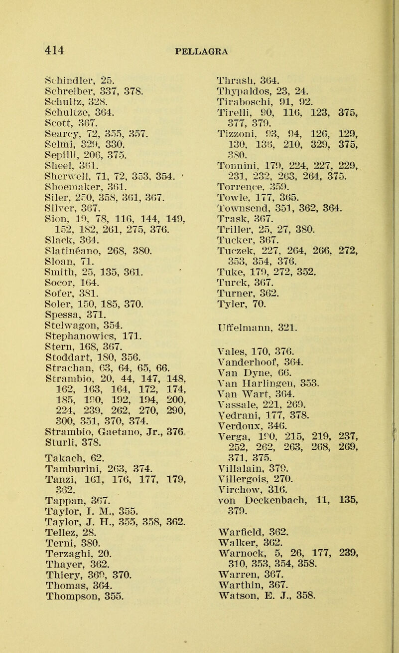Schindler, 25. Schreiber, 337, 378. Sclmltz, 328. Schultze, 364. Scott, 387. Searcy, 72, 355, 357. Selmi, 329, 330. Sepilli, 200, 375. Sheel, SGI. Sherwell, 71, 72, 353, 354. ' Slioeiiiaker, 3(31. Siler, 250, 358, 3G1, 3G7. Silver, 3G7. Sion, 10, 78, 116, 144, 149, 152, 182, 261, 275, 376. Slack, 364. S la tinea no, 268. 380. Sloan, 71. Smith, 25, 135, 361. Socor, 164. Sofer, 381. Soler, 150, 185, 370. Spessa, 371. Steiwagon, 354. Stephanowics, 171. Stern, 168, 367. Stoddart, 180, 356. Strachan, 63, 64, 65, 66. Strambio, 20, 44, 147, 148, 162, 163, 164, 172, 174, 185, 190, 192, 194, 200, 224, 239, 262, 270, 290, 300, 351, 370, 374. Strambio, Gaetano, Jr., 376, Sturli, 378. Takach, 62. Tamburini, 263, 374. Tanzi, 161, 176, 177, 179, 362. Tappan, 367. Taylor, I. M., 355. Taylor, J. H., 355, 358, 362. Tellez, 28. Terni, 380. Terzaghi, 20. Thayer, 362. Thiery, 369, 370. Thomas, 364. Thompson, 355. Thrash, 364. Thypaldos, 23, 24. Tiraboschi, 91, 92. Tirelli, 90, 116, 123, 375, 377 379 Tizzoni. 93, 94, 126, 129, 130, 136, 210, 329, 375, 380. Tonnini, 179, 224, 227, 229, 231, 2.32, 263, 264, 375. Torrence, 359. Towle, 177, 365. Townsend, 351, 362, 364. Trask, 367. Triller, 25, 27, 380. Tucker, 367. Tiiczek, 227, 264, 266, 272, 353, 354, 376. Tuke, 179, 272, 352. Turck, 367. Turner, 362. Tyler, 70. UftVimann, 321. Vales, 170, 376. Vanderhoof, 364. Van Dyne, 66. Van Harlingen, 353. Van Wart, 364. Vassale, 221, 269. Vedrani, 177, 378. Verdoux, 346. Verga, 190, 215, 219, 237, 252, 262, 263, 268, 269, 371, 375. Villalain, 379. Villergois, 270. Virchow, 316. von Deckenbach, 11, 135, 379. Warfield, 362. V^alker, 362. Warnock, 5, 26, 177, 239, 310, 353, 354, 358. Warren, 367. Warthin, 367. Watson, E. J., 358.