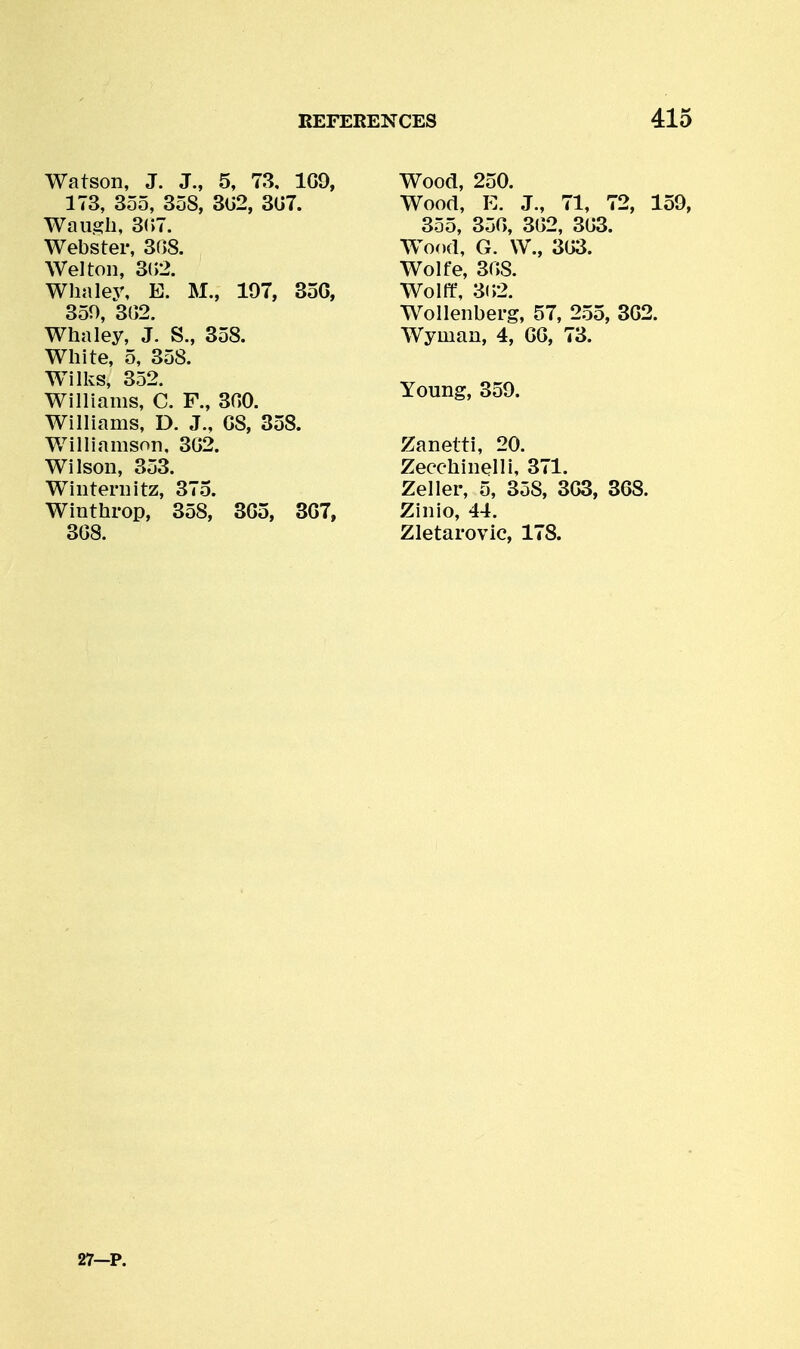 Watson, J. J., 5, 73, 1G9, 173, 3o5, 358, 3G2, 3G7. Waugh, 3(;7. Webster, 308. Wei ton, 3(>2. Wlialey, E. M., 197, 35G, 350, 3G2. Whaley, J. S., 358. White, 5, 358. Wilks, 352. Williams, C. F., 300. Williams, D. J., G8, 358. Williamson, 3G2. Wilson, 353. Winternitz, 375. Winthrop, 358, 3G5, 3G7, 3G8. Wood, 250. Wood, E. J., 71, 72, 159, 355, 350, 302, 303. Wood, G. W., 303. Wolfe, 308. Wolff, 3(>2. Wollenberg, 57, 2.55, 302. Wyman, 4, GO, 73. Young, 359. Zanetti, 20. Zecchinelli, 371. Zeller, 5, 358, 3G3, 368. Zinio, 44. Zletai'ovic, 178.