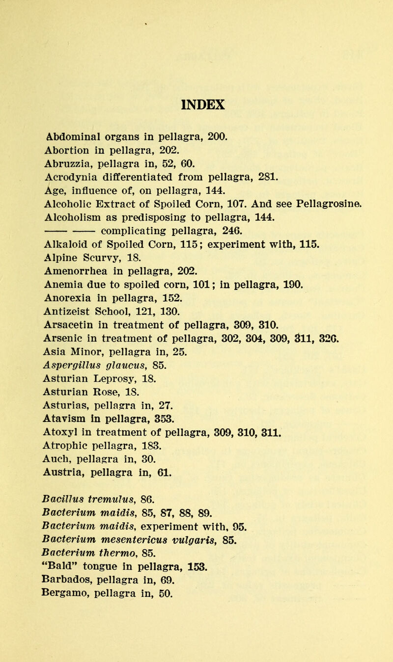 INDEX A.bdominal organs in pellagra, 200. Abortion in pellagra, 202. Abruzzia, pellagra in, 52, 60. Acrodynia differentiated from pellagra, 281. Age, influence of, on pellagra, 144. Alcoholic Extract of Spoiled Corn, 107. And see Pellagrosine. Alcoholism as predisposing to pellagra, 144. complicating pellagra, 246. Alkaloid of Spoiled Corn, 115; experiment with, 115. Alpine Scurvy, 18. Amenorrhea in pellagra, 202. Anemia due to spoiled corn, 101; in pellagra, 190. Anorexia in pellagra, 152. Antizeist School, 121, 130. Arsacetin in treatment of pellagra, 309, 310, Arsenic in treatment of pellagra, 302, 304, 309, 3ll, 32C. Asia Minor, pellagra in, 25. Aspergillus glaucus, 85. Asturian Leprosy, 18. Asturian Rose, 18. Asturias, pellagra in, 27. Atavism in pellagra, 353. Atoxyl in treatment of pellagra, 309, 310, 311. Atrophic pellagra, 183. Auch, pellagra in, 30. Austria, pellagra in, 61. Bacillus tremulus, 86. Bacterium maidis, 85, 87, 88, 89. Bacterium maidis, experiment with, 95. Bacterium mesentericus vulgaris, 85. Bacterium thermo, 85. Bald tongue in pellagra, 153. Barbados, pellagra in, 69. Bergamo, pellagra in, 50.