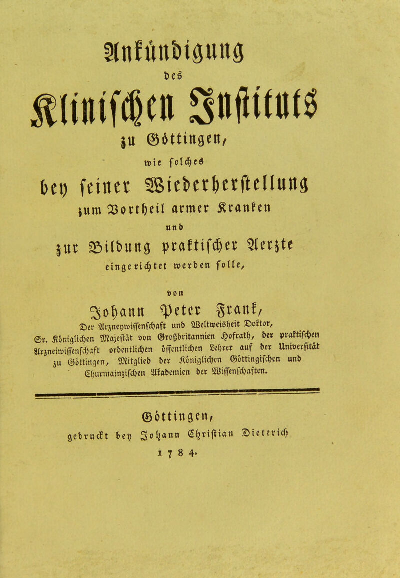iu ©Wingert/ tvie folcljt« bct) feinet 3Biei>erf>erfteUutt3 jum23ort()eU armer Äranfen unt> eingerichtet werben folle, »Ott So^aitn <pet« Stauf, £>er giranegnnffenfd&aft unb Üöcltwciöfjcit £>oftor, ©r. Äümcjlidjen Sttajeftät öon ©rogbritannien ^ofratl), bete praftifefren 3lraneiwiffenfd>aft orbentüc&en &ffentltd&en Se&rer auf be* UnfoerfitW ju Böttingen, »glieb betr $onigtid)«t ©Sttingifcbcn unb 6burmainjif*en ^abernten bec aßiffenfc&aften. ©ottingeri/ gebvueet bet> So&ann 64rifHan Sietevicf;