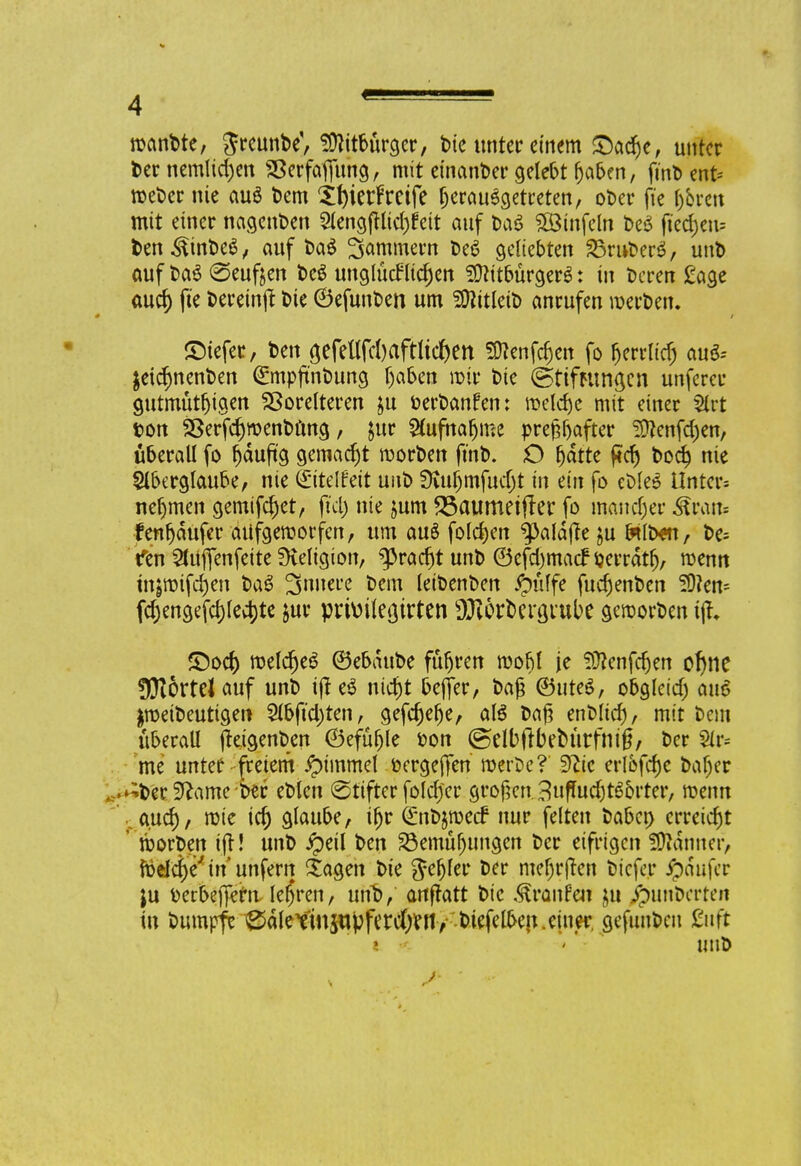 rcanDte, SreunDe', Mitbürger, Die unter einem Sache, unter Dernemlichen SBerfaffitng, mit einanDer gelebt haben, fürt) ent* rceDer nie au$ Dem Xfyietf reife herausgetreten, oDer ft'e hören mit einer nagenDen 2lengfHicf)feit auf DaS SÖSinfcln Des fted)eu= Den^inDeS, auf Da$ Sammern De6 geliebten 35ruDer$, unD auf Da3 teuften DeS unglücklichen Sftitbürgere1: in Deren £age auc^ fie &a*in(t Die ©efunDen um SföitletD anrufen roerDen. ©iefer, Den <jefeüTcl)aftlicf)ett Sttenfcfjen fo fjerrltdj auS-- $eicf)nenDen <&npftnDung haben mir Die ©tiftttngen unferer gutmüthigen Vordreren &u terDanfen: welche mit einer Slrt ton SßerfchroenDöng, jur Aufnahme prefcfjafter Sftenfchen, überall fo häufig gemacht rcorDen fmD. O t)dtte ftcf) Doch n^ Aberglaube, nie ©telfeit uuD SKufjmfudjt in ein fo cl>le6 Untere nehmen gemifchet, fiel) nie jum SSaumetfter fo mancher &raa« fenhaufer atifgemorfen, um au§ folchen ^aldjte ju l*ID«i, De= Yen Slüjfenfeite SHeltgion, bracht unD ©efd)macNerrdtfj, wenn injmifchen DaS 3nuere Dem leiDenDen pfiffe fuchenDen 50?en= fchengefchlechte jur prhnletjirten SJWr&ergi'ube geroorDen ijh ©och tt>etdt)e^ ©ebduDe führen roobf je ^ftenfdjen ohne Hörtel auf unD tff nicht bejfer, Dag ©uteS, obgleich auo $roeiDeuttgen 2lbftd)ten, gefchehe, al6 Dag enDlich, mit Dem überall (teigenDen ©efüfjle ton ©elbftbeDürfnig, Der Sir« me unter freiem Gimmel tergejTen roerDe?' dlic erl&fcf)c Daher ^Der3^ame wr eDlen (Stifter foldj'er großen . 3uffuc&t6&rter, roenn .auch/ rote ich glaube, ihr (£nD$n>etf nur feiten Dabei) erreicht röorDen ijt! unD ipeil Den Bemühungen Der eifrigen Scanner, foelche' in unfern $agen Die fehler Der mef)r|ten Dicfe.r ^aufer ju terbeffern lehren, unV anftatt Die Traufen $u ipunt>crteit in Dumpfe 0aletinjupferdhen> Diefelben. einer, gefunDcn £uft unD