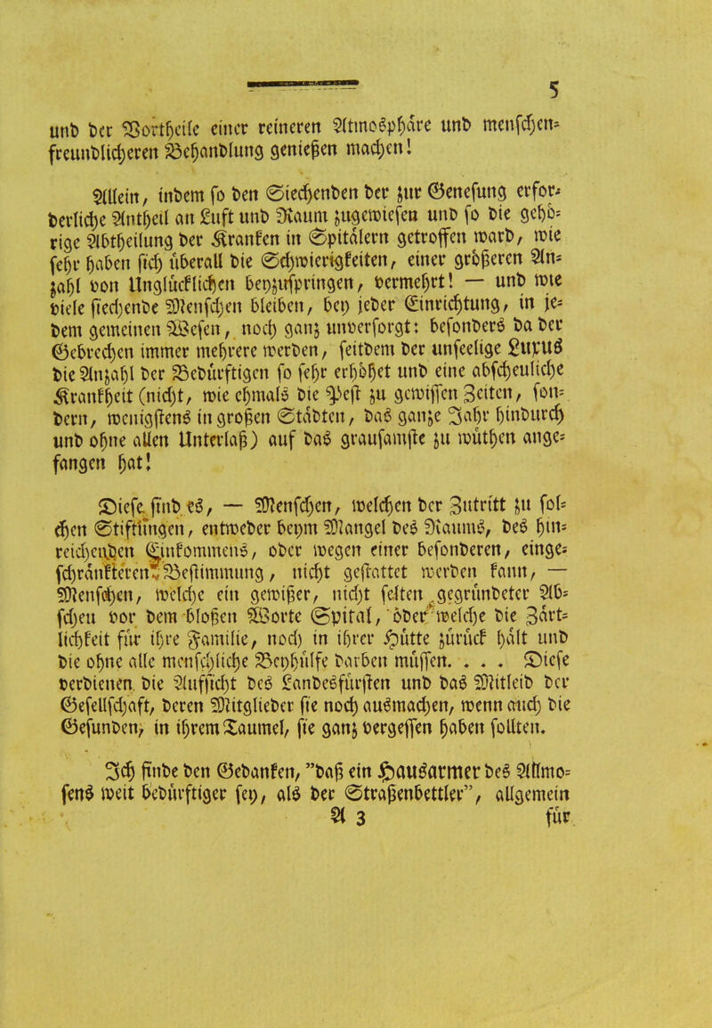 und der Sßortfjeile einer reineren Sfonofy&dre und menfdjen* freundlicheren Behandlung genießen machen! »in, indem fo den (Siechenden der &ur ©enefung erfor-- derliche Slnt&eÜ an guft unt) SKaum ^uöemtefett und fo die gefcfe rige Slbtfjeilung t>er Traufen in 6pttdlem getroffen ward, rote fet)u haben ftd) überall t>te echwiertsfetten, einer größeren 2ln* laty fcon Unglücklichen bepäirfprtngen, dermefjrt! — unt) tote »tele ftedjende Menfdjen bleiben, bep jeder Einrichtung, in je* t»em gemeinen ££efen, nod) ganj unoerforgt: befandet da der (Bebrechen immer mehrere werten, fettdem der unfeeltge £ltpu$ fcteSlnja&l Oer Bedürftigen fo fefjr err)or)et und eine abfdjeuliche ^ranfheit(nid)t, wie chmals die $>ejt ju gewifien Seiten, fon= dem, wenigjfenS in großen (Städten, t>a$ gan;e 3afjr r)tnt>urc^ uno ofjne allen Unterlag) auf da$ graufamjte &tt roütt)en ange* fangen ^atl ©iefe.jtnbüS, — SDJenfdjen, welchen der Sutritt &u fol* djen 0tifr'ttngen, entweder bepm Langel 0e$ SKaumS, de$ fjiw* reid)ci\jDen Cinfommeuö, ober wegen einer befonderen, einges fd)rdn!rerenf 35efltmmung, nicht gejlattet werten fann, — Sftenfehen, weld)e ein gewiger, nicht feitenf gegründeter 2lb* fd)eu oor dem bloßen #ßorte (Bpital, oder*weld)e die 3drt= liebfeit für if)re gamtlie, nod) in ifjrer £mtte jürütf l)dlt und die ohne alle mcnfc^ücfje Bcpljülfe darben rnüffen. . . « £)icfe terdienen. die 2Utfftd)t de$ £ande6fürften und da$ Mitleid der (Befellfdjaft, deren Mitglieder jte noch aufmachen, wenn auch die (Befunden^ in ihrem Xaumel, ft'e ganjoergeffen haben folltetu 3ch finde den ©edanfen, daß ein £)curäatmer des 3lttmo= fenS weit bedürftiger fe», als der (Straßenbettler, allgemein % 3 für