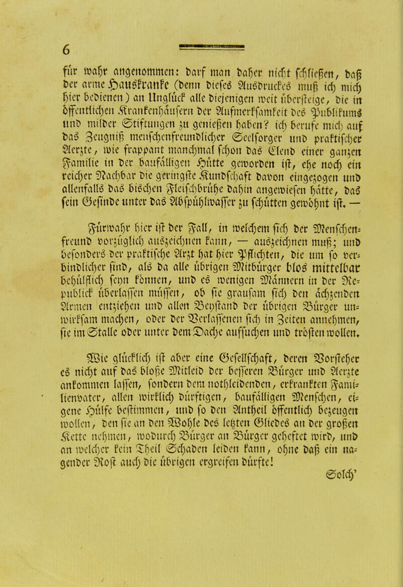 für mafjr angenommen: Darf man Dafjer ntdit fc^ftefsett, bag Der arme £au$f ranfe (Denn DiefeS Slitf&rocfeS muß td) miefj fjter beDienen) an tlnglücf aUe Diejenigen roeit »Dorffeige, Die in 6jfcntltd)en .ftranfertfjauferit Der Slufmerffamfett DcS ^tiblifumS unD milDer «Stiftungen ju genießen fjabert? tcf> berufe mtcf) auf DaS 3eugmß menfd)cnfreunDlid)er ©eelforger unD praftifetjer 2Cer$te, roie frappant manchmal fd;on Da3 <£[enb einer ganzen gamitie in Der baufälligen glitte gcmorDen tff, efje nod) ein reicher Sfacfjfcar Die geringffe ,^unDfd)aft Davon eingebogen unD allenfalls Da3 btSdjen Jleifdibrüfje Dafjin angerotefen fyatte, DaS fein 6eftnDe unter DaS $bfpüf)lroajfer ju flutten gemofjnt ifh — gtoafjr fiter iff Der gall, in meldjem (?$ Der Sttenfdjens freunD fcorjüglid) au^eid)tien fattn, — aufytifyncn muß; unD bejbnDert? Der praftifcfje $rjt Ijat fjter *pffid)ten, Die um fo btnDltd)er fmD, als Da alle übrigen Mitbürger bloß mittelbar beljülffid) fcpn fbnnen, unD e$ wenigen Bannern in Der 9te- publtcf überlajfen muffen, ob ft'e graufam ft'd) Den äd^enDen Firmen ent^terjen unD allen 33et)ffanD Der übrigen 23ürger un= wirffam machen, oDer Der SSerlaffenen ft'd) in Seiten annehmen, fte im (Stalle oDer unter Dem £)ad;e auffudjen unD troffen möllern SEÖie glücfltd) iff aber eine Oefellfdjaft, Deren SSorffefjer e$ nicfjt auf Da3 bloße SÜtttletD Der bejferen Bürger unD 2lert;te anfommen laffen, fonDern Dem notf)leiDenDen, erfranften Samt- lienttater, allen mtrfltd) Dürftigen, baufälligen fü?enfd;en, ei- gene ipülfe beffimmen, unD fo Den Slntfjeil bffentlid) bezeugen roollen, Den fte an Den Sföofjfe Deö legten ©IteDeS att Der großen Slette nehmen, njoDurd; Bürger an SSürger geheftet mirD, unD an nxldjer fein £fjeil (ÖdjaDen lotDen fann, ofjue Daß ein ua= genDer SXoff aud; Die übrigen orgreifen Dürfte! eold/