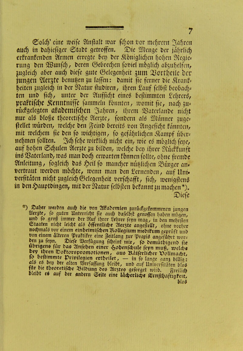 (Sold)' eine n?etfe Vlnftalt mar fcfjon fcor mefjrem 3«6rcn aud) in Daljiefiger 0taM getroffen. SDie Spenge Der jafjrlicij erfranfenDen Ernten erregte bei) Der <£ontglidjen jjojcn Siegle* rung Den 5Bunfcf) / Deren 0e5red)en fofciel mogHd) afyu&elfcn, jugfeid) a&er aud) Diefe gute ©elegenfjeit jum 23ortl)eiIe bei* jungen 2ler$te &enu$en ju laffen: Damit fte ferner Die ^ranf* fetten ^ugleicl) in Der Sftatur tfuDtren, tfjren Sauf felojt fceooadj* ten unt> ftd), unter Der 2(uf(tdjt eineö fcefftmmten £el)rcreV praFtifd)e jtenntniffe fammeln Junten, womit fte, nad) ju« rücfgelegten afaDemifd)en Sauren, iljrem SSatcrlanDe nidjt nur aß Woge tfjeoretifclje 5(erjte, fonDern ah? Banner £uge* pellet roürDen, meiere Den geinD fcereitS ton Slngeftdjt fännten, mit nxldjem fte Den fo nötigen, fo gefafjt'lidjen ^ampf üUv* nefjmen follten. 3dj fefje wirflid) ntdjt ein, wie eS mbgltd) fepe, auf (joljen @d)ulen $er$te ju oilDen, meiere &en tfjrer SXücf fünft in$ SSaterlanD, roaS man Dodj erwarten f&nnen follte, of)ne fremDe Anleitung, fogletd) t>a6#etlfo mancher nü|ltd)en Bürger an« »ertraut rcerDen mbcjjte, wenn man Den £ernenDen, auf Um« uerfttdtennic^t jugleic^eelegen^eit fcerfcfjafft, ftd;, menigjfene in Den#auptDtngen, mit Der 9?atur fel&ßen frefanntjumadjen*). £5iefe *) £>ab> werben aud; bte fcon 2tfabcmten juraefgefommenen jungen SIerjte, fo guten Unterricht fte aud; bafelbjt genofien baben mögen, tmb fo groß immer Der 3tuf ibrer Sebrer fetm mag, in Den meiert ©taaten ntcf;t Jeid;t al$ öffentliche 'flehte angeftetft, obne oorber notymati ooi- einem etn&eimtfd?en Kollegium nieotFum geprüft uud Jon einem alteren ^raftifer eine Zeitlang jur tyiayti angefaßt wöl- ben fenn. ©iefe Verfügung fäeint mir, fo oemut&tgenb fte ubngene für bat Tinnen einer 4>o&enfcbule feyn mug, weld* jey. U>ren «Dortoropromotionen, aus Bäiferltc&er X>o!lmacbt, ^7'™ Privilegien erteilet, — in fo lange aanj bittig: !x k Sf0 &*r alten Serfalfung bleibt, unb auf Untocrfttaten Mo* fär bte tbeorettfdjc Silöung ©es 2lr3tee geforget wirb. Ereilte» W«W e* auf ber «nton ©eite eine lacberlieöt «irnftyaftigfcit. Wo*