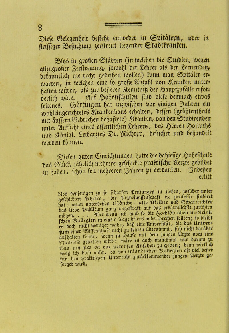 ©iefe Oelcgenfjett be|ter)t entweDer in ©pitalent, oDcr in flciffiger £efud)ung &erjtrcut ItegenDer ©tafctrTanfcn. 35(06 in großen 6tdDten (in melden Die (Stubien, wegen aU&ugro£er Scrjfreuung, fowofjl Der geltet alö Der gernenDcn, frefanntlid) nie red)t get>eir)en wollen) fcinn man (Spitäler er* warten, in welchen eine fo große Sfnjafjl öon ^ranfen unter- halten w&rDe, als $ur öefieren .^euntmfj Der £aupt&ufälle erfor* Derlid) wäre. Stuf £>o^enfd)Ulen jtnD Diefe Demnach etwa* Seltenes. (Dettingen r)at injwifdjen Dor einigen Satyrn ein wof)leingertcr;tete$ ^ranfenljauS erhalten, Deffen (größtenteils mit äuffern©e&redjen behaftete) Traufen, DonDenStuDirenDen unter 5tufft^t cineö öffentlichen £cr)rerö, DeS Herren ^>ofratr>* unD ^bnigl. geibar^teS <Dr. ütic&rer, befuget unD bcjjanDdt werDen fönnen. liefen guten €tnrtd)tungen Ijatte Die Dafjteftge /pofjefdjule DaS ©lücf, iäf)rltd) mehrere gcfdjtcfte praftifc&e Sler&te gebilDet tu haben, fd)on feit mehreren 3al)ren ju DerDanfen. 3nDefien 5 / erlitt Mo* benjenigen »u fo Warfen Prüfungen ju stehen, welker unter aefebief ten »ern, bte SUrancittuflenfdjaft ex profeflb ftubtret fiit- wen« unterbeffen iltdnctoe, aUe W«ber unb e*arfn*teir baV liebe Bublifum ganj ungeffraft auf ba$ erbärmliche jungten m&aen! . . «b» ienn ftd) aud) fo bie «>o*l6bU*en IM feben Kollegien in einem Sage öfter* wiberfpreeben fotltcn; fo bleibt f odT n d?tWeniger mfrM eine Unirofit&t, bte ba* llmvn* (Um einer Siffenfcgaft ntebt *u lehren übernimmt, füg m*t baruber aufUten fonne, ienn ju Jpaufe mit bem utngen 2lrSte nod> ein «table« geilten wirb: n>äre cd oueb mandmtal nur barum ja tlun nU Oa ein ocwifice ttnfcbe» 5u geben; benn mirfli* »riß d? boS nicht, ob t>on inUnbifthen Bolleöten oft mel beffer fTrVen pÄT« Unterriebt jurüdfommenber jungen 2lerjte ge* forget toub.