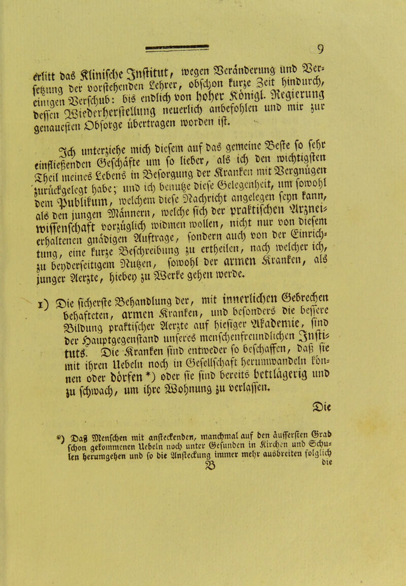 Mit* hrtä «tmifAe^nftittttf megen Sßerdnberung unb $8er» feun*e^^oX nb e^er, obfd;on fur^e Seit bmburcr,, ?ffÄWuunö neuerlid, anbefohlen unb mir jur genaueren Dbforge übertragen morben ift ^co untertfe&e micfi bicfem auf ba6 gemeine fce(le fo fe&t emfueftenben ©efd)dfte um fo lieber, a(* td) Den »i*ttgflm ffi ineinrt gebend in ^eforgung ber Raufen mit Vergnüget Äetcst Dabe; unb id) benufe biefe ©elegcnf)eit, um fomo£l lern Wif um/»eifern tiefe %d)rid)t angelegen fcpn famt, a beViungen Innern, meiere fid) ber praftiffien «t* »iffenfW *onügud) mibmen mollen, nid)t nur fcon biefem 8SWe« a»Ne, ^nbern aud> ton ber einriß tung, eine fur&e 25efd)reibung &u erteilen, na« welcher t$, tu bepberfeittgem ^u|en, fomo^t ber armen Traufen, al* junger Sierße, lieber, *u £8erfe ge^en werbe. ©ieftdierfte^anblungber, mit innerttd)cn ©ebredjen bebafteten, atmen fronten, unb befonbe^ bie freiere Söilbung praftiföet Sierße auf Sieker s2l!abemie, fmb ber ftauptgegenjtanb unfere6 menfd)enfrcunblid)en 3n|tt* ttttS £>te Traufen finb entmeber fo 6cfc&affcn, bag fie mit ibren liebeln nod) in ©efeUfd)aft berummanbeln tbn> nen ober borfen *) ober fte fmb bereite bcttlagend un* )u fdm)acf), um if)re $3of)nung &u twlafiem £>te *) £>a« Sttenfcbm mit antfeefenben, manchmal auf ben auflerjten &rab febon qefommcncn Uebeln noeb unter ©efunben in ßircbon unb ©ebu* len herumgeben unb fo bie 2ln(tecfung immer mehr ausbreiten folgltcb 23 bie