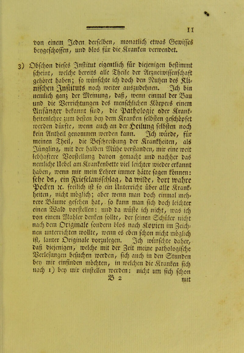 t>on einem. Sefcen berfelben, monatlich etwas ©ewiffeS bcngefdjoficn, unb bloS für bie Traufen fcerwcnbek 3) Obfdjon btcfc6 Snjtirut eigentlich für bicjenigen bejfimmt fc()cint, welche bereits alle Xljcile ber 2{r$neiwiffenfd)aft geboret haben;. fo wünfd)te tcl> boef) ben 9?u(jcn beS fclu niftyen SnfHtutö.nod) weit« au^ubefjnetu 3dj bin nem(id) gan$ t»cr Meinung, ba§, wenn einmal ber 23au unt) bie Verrichtungen be$ menfd)lid)en Körpers einem 2lnfancjer befannt finb, t>tc ^atholocjie oDcr Krauf* fjeitenlchre jum befteu bei; bem Kranfen felbften gefch&pfet n;ect>en bütfte, wenn auch an Der feeihina, fclbjfen noch fein Sintbert genommen werben fann. 3d) mürbe, für meinen Sljeil, bie Söefdjrciöung ber Kranfljeiten, al$ 3üngling, mit ber (jal&en Sötühe berffanben> mir eine weit lebhaftere SSorjfelfuncj baöon gemacht unb nadjljcr baS ncmliefje Ucbel am Krankenbette oiel leichter wiebererfannt f)a6en> wenn mir mein gefjrer immer hatte fagen f&nnen: fehebti, ein SviefelattefcWaö/ &flfttlbe, bortrt>af)re ^)ocfen je. freilief) tjj fo ein Unterricht über alle K ranf= Reiten, nicht mbgltd); aber wenn man bod) einmal mdy- rere 23dume 9efef;eit hat,. fo fann man fiel) bod; leid)ter einen 5öalb fcorfMlen: unb ba muffe id) nicht, wa$ tri) fcon einem SjJJafjler benfen follrc, bei* feinen ©cfjufer nicht nac^ bem Originale fonbern blo6 noch Zopten im Seich* neu unterrichten wollte, wenn e6 eben fd;on nicht möglich rjt, lauter Originale eorju^gem 3d) wünfdjte baljer, Da£ b.icjcnigen, welche mit ber Seit meine patl)ologtfdje 5>erlc jungen befugen werben, fi'cfj aud) in ben (Stun&en bei) mir einftn&en möchten, in welchen bie Traufen ft'd) nach 0 &c*> mir einteilen werben: nicht um ftd) fdjon & 2 mit