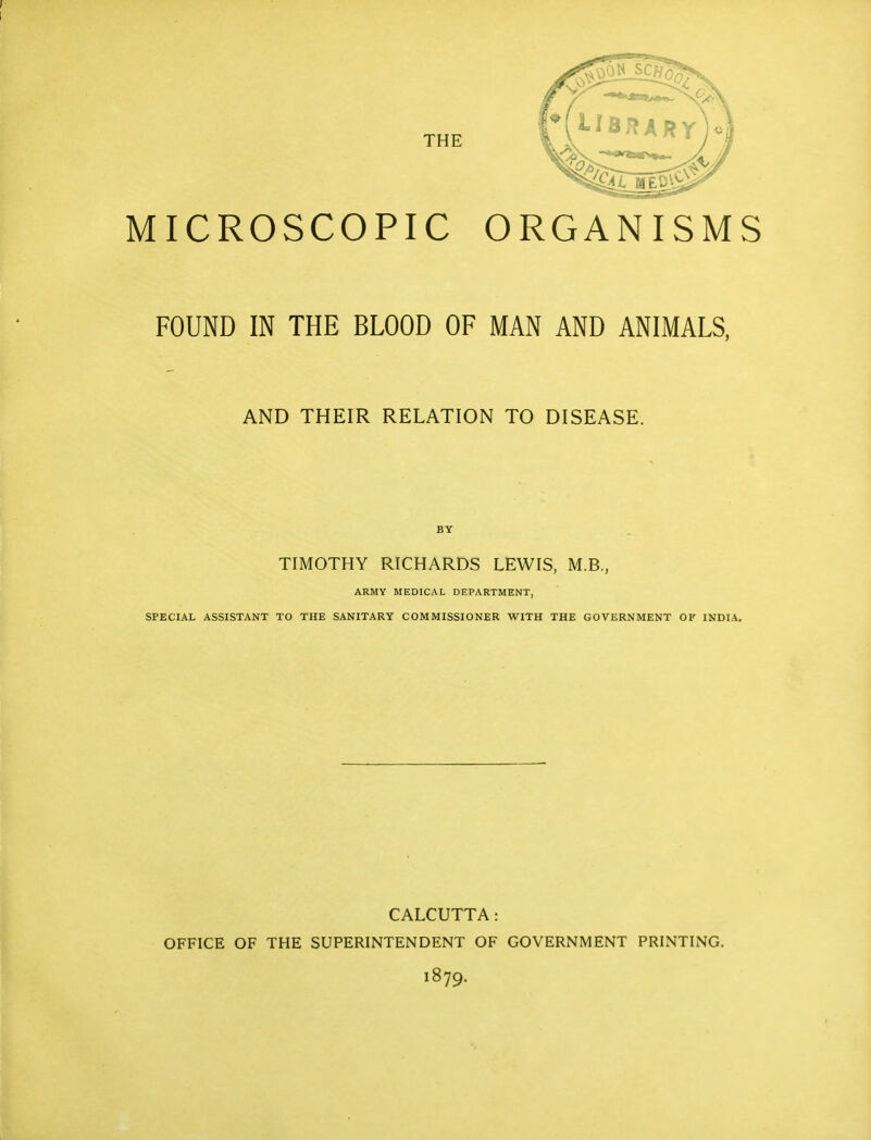 MICROSCOPIC ORGANISMS FOUND IN THE BLOOD OF MAN AND ANIMALS, AND THEIR RELATION TO DISEASE. BY TIMOTHY RICHARDS LEWIS, M.B., ARMY MEDICAL DEPARTMENT, SPECIAL ASSISTANT TO THE SANITARY COMMISSIONER WITH THE GOVERNMENT OF INDIA. CALCUTTA: OFFICE OF THE SUPERINTENDENT OF GOVERNMENT PRINTING. I879.