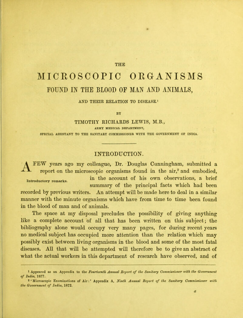 THE MICROSCOPIC ORGANISMS FOUND IN THE BLOOD OP MAN AND ANIMALS, AND THEIR EELATION TO DISEASE.1 BT TIMOTHY RICHARDS LEWIS, M.B., AE1TT MEDICAL DEPARTMENT, SPECIAL ASSISTANT TO THE SANITARY COMMISSIONER WITH THE GOVERNMENT OF INDIA. INTRODUCTION. AFEW years ago my colleague, Dr. Douglas Cimningham, submitted a report on the microscopic organisms found in the air,2 and embodied, _ . . , , in the account of his own observations, a brief Introductory remarks. summary of the principal facts which had been recorded by previous writers. An attempt will be made here to deal in a similar manner with the minute organisms which have from time to time been found in the blood of man and of animals. The space at my disposal precludes the possibility of giving anything like a complete account of all that has been written on this subject; the bibliography alone would occupy very many pages, for during recent years no medical subject has occupied more attention than the relation which may possibly exist between living organisms in the blood and some of the most fatal diseases. All that will be attempted will therefore be to give an abstract of what the actual workers in this department of research have observed, and of 1 Appeared as an Appendix to the Fourteenth Annual Report of the Sanitary Commissioner with the Government of India, 1877. 2 ' Microscopic Examinations of Air:' Appendix A, Ninth Annual Report of the Sanitary Commissioner with