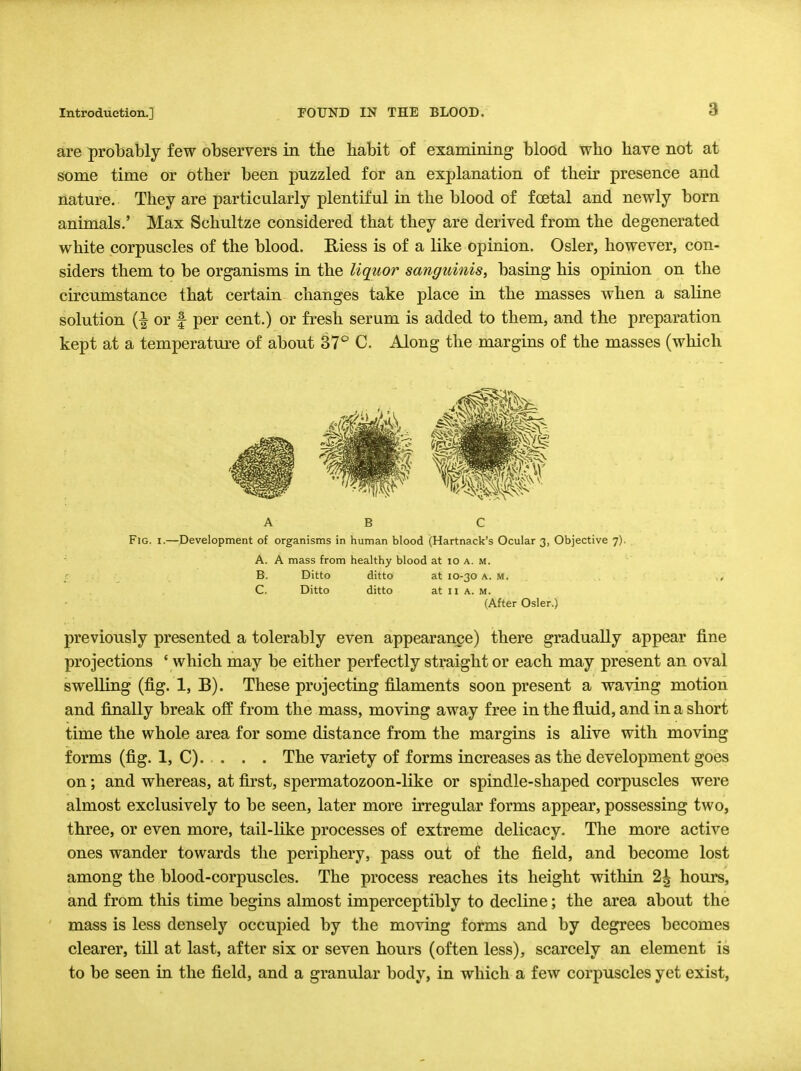 3 are probably few observers in the habit of examining blood who have not at some time or other been puzzled for an explanation of their presence and nature. They are particularly plentiful in the blood of fcetal and newly born animals.' Max Schultze considered that they are derived from the degenerated white corpuscles of the blood. Biess is of a like opinion. Osier, however, con- siders them to be organisms in the liquor sanguinis, basing his opinion on the circumstance that certain changes take place in the masses when a saline solution (| or f per cent.) or fresh serum is added to them, and the preparation kept at a temperature of about 37° C. Along the margins of the masses (which a b c Fig. i.—Development of organisms in human blood (Hartnack's Ocular 3, Objective 7). A. A mass from healthy blood at 10 a. m. B. Ditto ditto at 10-30 a. m. C. Ditto ditto at 11 a. m. (After Osier.) previously presented a tolerably even appearance) there gradually appear fine projections ' which may be either perfectly straight or each may present an oval swelling (fig. 1, B). These projecting filaments soon present a waving motion and finally break off from the mass, moving away free in the fluid, and in a short time the whole area for some distance from the margins is alive with moving forms (fig. 1, C). . . . The variety of forms increases as the development goes on; and whereas, at first, spermatozoon-like or spindle-shaped corpuscles were almost exclusively to be seen, later more irregular forms appear, possessing two, three, or even more, tail-like processes of extreme delicacy. The more active ones wander towards the periphery, pass out of the field, and become lost among the blood-corpuscles. The process reaches its height within 2^ hours, and from this time begins almost imperceptibly to decline; the area about the mass is less densely occupied by the moving forms and by degrees becomes clearer, till at last, after six or seven hours (often less), scarcely an element is to be seen in the field, and a granular body, in which a few corpuscles yet exist,