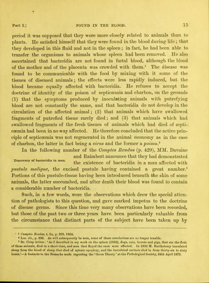 period it was supposed that they were more closely related to animals than to plants. He satisfied himself that they were found in the blood during life ; that they developed in this fluid and not in the spleen ; in fact, he had been able to transfer the organisms to animals whose spleen had been removed. He also ascertained that bacteridia are not found in foetal blood, although the blood of the mother and of the placenta was crowded with them.1 The disease was found to be communicable with the food by mixing with it some of the tissues of diseased animals ; the effects were less rapidly induced, but the blood became equally affected with bacteridia. He refuses to accept the doctrine of identity of the poison of septicaemia and charbon, on the grounds (1) that the symptoms produced by inoculating animals with putrefying blood are not constantly the same, and that bacteridia do not develop in the circulation of the affected animal; (2) that animals which have swallowed fragments of putrefied tissue rarely died; and (3) that animals which had swallowed fragments of the fresh tissues of animals which had died of septi- caemia had been in no way affected. He therefore concluded that the active prin- ciple of septicaemia was not regenerated in the animal economy as in the case of charbon, the latter in fact being a virus and the former a poison.2 In the following number of the Comptes Bendus (p. 429), MM. Davaine and Raimbert announce that they had demonstrated Discovery of bacteridia in man. ., j> -i j. • j* • » . , ... the existence or bacteridia m a man affected with pustule maligne, the excised pustule having contained a great number.3 Portions of this pustule-tissue having been introduced beneath the skin of some animals, the latter succumbed, and after death their blood was found to contain a considerable number of bacteridia. Such, in a few words, were the observations which drew the special atten- tion of pathologists to this question, and gave marked impetus to the doctrine of disease germs. Since this time very many observations have been recorded, but those of the past two or three years have been particularly valuable from the circumstance that distinct parts of the subject have been taken up by ■ 1 Comptes Eendus, t. lix, p. 393, 1864. * Loc. cit., p. 396. As will subsequently be seen, some of tbese conclusions nre no longer tenable. 3 Dr. Crisp writes: ' As I described in my work on the spleen (1852), dogs, cats, ferrets and pigs, that ate the flesh of these animals, died in a short time, and men that flayed the oxen were affected. In 1832 M. Harthelemy inoculated sheep from the blood of sheep that died of spleuic apoplexy, and the inoculated animals died in from thirty-six to 6ixty hours.'—A footnote to the Remarks made regarding the ' Germ Theory ' at the Pathological Society, 24th April 1875.