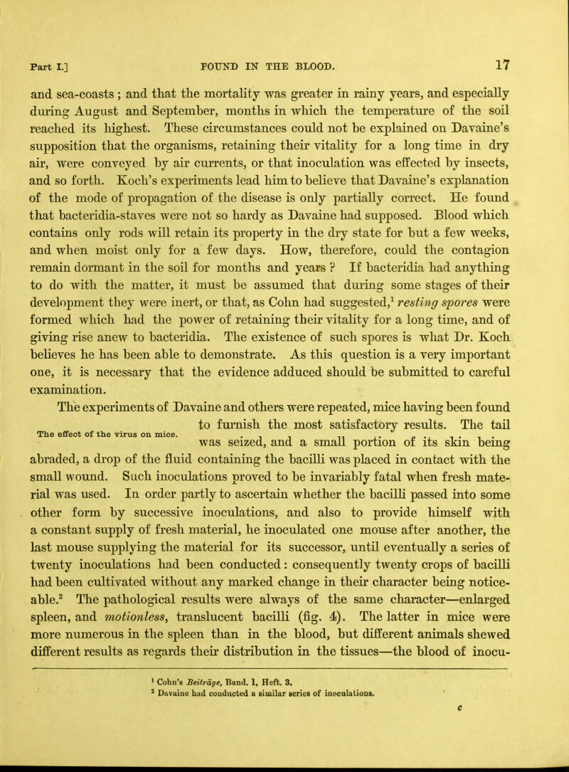 and sea-coasts ; and that the mortality was greater in rainy years, and especially during August and September, months in which the temperature of the soil reached its highest. These circumstances could not he explained on Davaine's supposition that the organisms, retaining their vitality for a long time in dry air, were conveyed by air currents, or that inoculation was effected by insects, and so forth. Koch's experiments lead him to believe that Davaine's explanation of the mode of propagation of the disease is only partially correct. He found that bacteridia-staves were not so hardy as Davaine had supposed. Blood which contains only rods will retain its property in the dry state for but a few weeks, and when moist only for a few days. How, therefore, could the contagion remain dormant in the soil for months and years ? If bacteridia had anything to do with the matter, it must be assumed that during some stages of their development they were inert, or that, as Cohn had suggested,1 resting spo?'es were formed which had the power of retaining their vitality for a long time, and of giving rise anew to bacteridia. The existence of such spores is what Dr. Koch believes he has been able to demonstrate. As this question is a very important one, it is necessary that the evidence adduced should be submitted to careful examination. The experiments of Davaine and others were repeated, mice having been found to furnish the most satisfactory results. The tail The effect of the virus on mice. ... , . . was seized, and a small portion 01 its skin bemg abraded, a drop of the fluid containing the bacilli was placed in contact with the small wound. Such inoculations proved to be invariably fatal when fresh mate- rial was used. In order partly to ascertain whether the bacilli passed into some other form by successive inoculations, and also to provide himself with a constant supply of fresh material, he inoculated one mouse after another, the last mouse supplying the material for its successor, until eventually a series of twenty inoculations had been conducted: consequently twenty crops of bacilli had been cultivated without any marked change in their character being notice- able.2 The pathological results were always of the same character—enlarged spleen, and motionless, translucent bacilli (fig. 4). The latter in mice were more numerous in the spleen than in the blood, but different animals shewed different results as regards their distribution in the tissues—the blood of inocu- 1 Cohn's Beitrage, Band. 1, Heft. 3. 3 Davaine bad conducted a similar series of inoculations.
