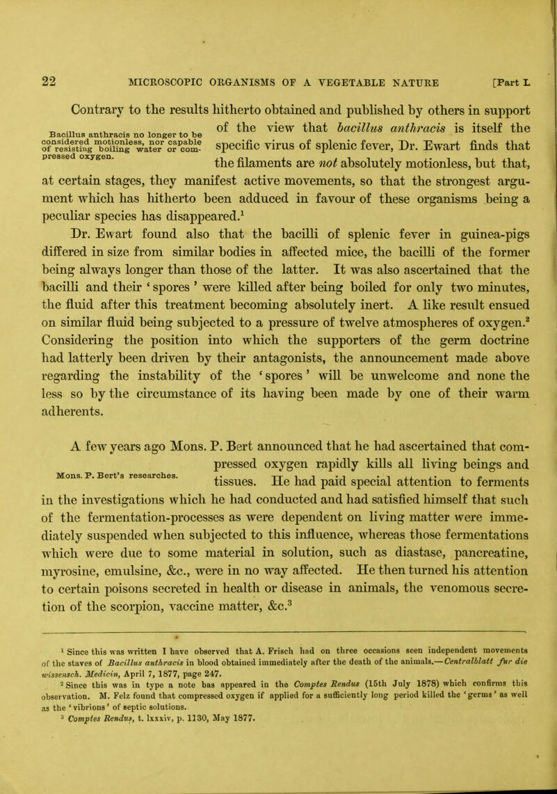 Contrary to the results hitherto obtained and published by others in support , x t of the view that bacillus anlhracis is itself the Bacillus anthracis no longer to be orrS?ndgToSe w'ate3/ or^ specific virus of splenic fever, Dr. Ewart finds that the filaments are not absolutely motionless, but that, at certain stages, they manifest active movements, so that the strongest argu- ment which has hitherto been adduced in favour of these organisms being a peculiar species has disappeared.1 Dr. Ewart found also that the bacilli of splenic fever in guinea-pigs differed in size from similar bodies in affected mice, the bacilli of the former being always longer than those of the latter. It was also ascertained that the bacilli and their ' spores ' were killed after being boiled for only two minutes, the fluid after this treatment becoming absolutely inert. A like result ensued on similar fluid being subjected to a pressure of twelve atmospheres of oxygen.2 Considering the position into which the supporters of the germ doctrine had latterly been driven by their antagonists, the announcement made above regarding the instability of the ' spores ' will be unwelcome and none the less so by the circumstance of its having been made by one of their warm adherents. A few years ago Mons. P. Bert announced that he had ascertained that com- pressed oxygen rapidly kills all living beings and tissues. He had paid special attention to ferments in the investigations which he had conducted and had satisfied himself that such of the fermentation-processes as were dependent on living matter were imme- diately suspended when subjected to this influence, whereas those fermentations which were due to some material in solution, such as diastase, pancreatine, myrosine, emulsine, &c, were in no way affected. He then turned his attention to certain poisons secreted in health or disease in animals, the venomous secre- tion of the scorpion, vaccine matter, &c.3 1 Since this was written I have observed that A. Prisch had on three occasions seen independent movements of the staves of Bacillus anthracis in blood obtained immediately after the death of the animals.— CentraIblatt fur die wissensch. Medicin, April 7, 1877, page 247. 2 Since this was in type a note has appeared in the Comptes Sendus (15th July 1878) which confirms this observation. M. Felz found that compressed oxygen if applied for a sufficiently long period killed the 'germs' as well as the ' vibrions' of septic solutions. 3 Comptes Rendus, t. lxxxiv, p. 1130, May 1877.
