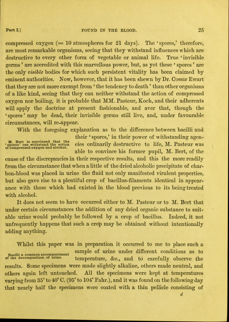 compressed oxygen (= 10 atmospheres for 21 days). The 'spores,' therefore, are most remarkable organisms, seeing that they withstand influences which are destructive to every other form of vegetable or animal life. True 'invisible germs ' are accredited with this marvellous power, but, as yet these ' spores ' are the only visible bodies for which such persistent vitality has been claimed by eminent authorities. Now, however, that it has been shewn by Dr. Cossar Ewart that they are not more exempt from ' the tendency to death' than other organisms of a like kind, seeing that they can neither withstand the action of compressed oxygen nor boiling, it is probable that MM. Pasteur, Koch, and their adherents will apply the doctrine at present fashionable, and aver that, though the ' spores' may be dead, their invisible germs still live, and, under favourable circumstances, will re-appear. With the foregoing explanation as to the difference between bacilli and their 'spores,' in their power of withstanding agen- M. Bert is convinced that the . ,. ., , . ,. , -p, , •spores' can withstand the action cies ordinarily destructive to life, M. Pasteur was of compressed oxygen and alcohol.  able to convince his former pupil, M. Bert, of the cause of the discrepancies in their respective results, and this the more readily from the circumstance that when a little of the dried alcoholic precipitate of char- bon-blood was placed in urine the fluid not only manifested virulent properties, but also gave rise to a plentiful crop of bacillus-filaments identical in appear- ance with those which had existed in the blood previous to its being treated with alcohol. It does not seem to have occurred either to M. Pasteur or to M. Bert that under certain circumstances the addition of any dried organic substance to suit- able urine would probably be followed by a crop of bacillus. Indeed, it not unfrequently happens that such a crop may be obtained without intentionally adding anything. Whilst this paper was in preparation it occurred to me to place such a , sample of urine under different conditions as to Bacilli a common accompaniment x of the decomposition, of urine. temperature, &c, and to carefully observe the results. Some specimens were made slightly alkaline, others made neutral, and others again left untouched. All the specimens were kept at temperatures varying from 35° to 40° C. (95° to 104° Fahr.), and it was found on the following day that nearly half the specimens were coated with a thin pellicle consisting of d