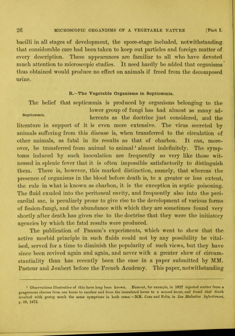 bacilli in all stages of development, the spore-stage included, notwithstanding that considerable care had been taken to keep out particles and foreign matter of every description. These appearances are familiar to all who have devoted much attention to microscopic studies. It need hardly be added that organisms thus obtained would produce no effect on animals if freed from the decomposed urine. B.—The Vegetable Organisms in Septicaemia. The belief that septicaemia is produced by organisms belonging to the lower group of fungi has had almost as many ad- septicaenua. herents as the doctrine just considered, and the literature in support of it is even more extensive. The virus secreted by animals suffering from this disease is, when transferred to the circulation of other animals, as fatal in its results as that of charbon. It can, more- over, be transferred from animal to animal1 almost indefinitely. The symp- toms induced by such inoculation are frequently so very like those wit- nessed in splenic fever that it is often impossible satisfactorily to distinguish them. There is, however, this marked distinction, namely, that whereas the presence of organisms in the blood before death is, to a greater or less extent, the rule in what is known as charbon, it is the exception in septic poisoning. The fluid exuded into the peritoneal cavity, and frequently also into the peri- cardial sac, is peculiarly prone to give rise to the development of various forms of fission-fungi, and the abundance with which they are sometimes found very shortly after death has given rise to the doctrine that they were the initiatory agencies by which the fatal results were produced. The publication of Panum's experiments, which went to shew that the active morbid principle in such fluids could not by any possibility be vital- ised, served for a time to diminish the popularity of such views, but they have since been revived again and again, and never with a greater shew of circum- stantiality than has recently been the case in a paper submitted by MM. Pasteur and Joubert before the French Academy. This paper, notwithstanding 1 Observations illustrative of tliis have long been known. Hnmont, for example, in 1827 injected matter from a gangrenous abscess from one horse to another and from the inoculated horse to a second horse, and found that death resulted with pretty much the same symptoms iu both cases.—MM. Coze and Feltz, in Leg Maladies Infectievses, p. 58, 1872.