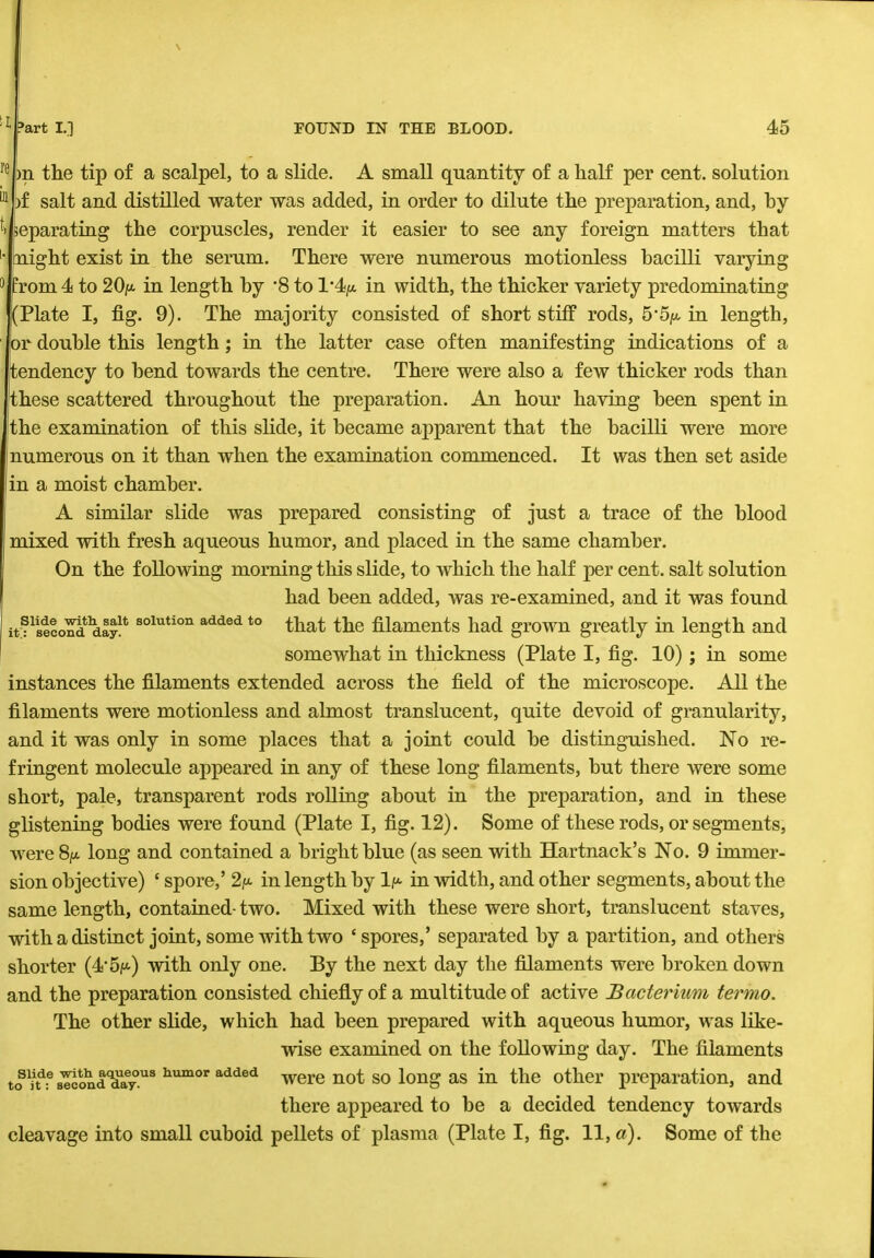 repn the tip of a scalpel, to a slide. A small quantity of a half per cent, solution Mpf salt and distilled water was added, in order to dilute the preparation, and, by 1 Separating the corpuscles, render it easier to see any foreign matters that • might exist in the serum. There were numerous motionless bacilli varying 3 from 4 to 20/*. in length by '8 to 1'4/t in width, the thicker variety predominating (Plate I, fig. 9). The majority consisted of short stiff rods, 5'5/*. in length, or double this length; in the latter case often manifesting indications of a tendency to bend towards the centre. There were also a few thicker rods than these scattered throughout the preparation. An hour having been spent in the examination of this slide, it became apparent that the bacilli were more numerous on it than when the examination commenced. It was then set aside in a moist chamber. A similar slide was prepared consisting of just a trace of the blood mixed with fresh aqueous humor, and placed in the same chamber. On the following morning this slide, to which the half per cent, salt solution had been added, was re-examined, and it was found itfwSoSd d£S*solution added to tnat tne filaments had grown greatly in length and somewhat in thickness (Plate I, fig. 10); in some instances the filaments extended across the field of the microscope. All the filaments were motionless and almost translucent, quite devoid of granularity, and it was only in some places that a joint could be distinguished. No re- fringent molecule appeared in any of these long filaments, but there were some short, pale, transparent rods rolling about in the preparation, and in these glistening bodies were found (Plate I, fig. 12). Some of these rods, or segments, were 8/x. long and contained a bright blue (as seen with Hartnack's No. 9 immer- sion objective) ■ spore,' 2/t in length by lp- in width, and other segments, about the same length, contained- two. Mixed with these were short, translucent staves, with a distinct joint, some with two 'spores,' separated by a partition, and others shorter (4 5/*) with only one. By the next day the filaments were broken down and the preparation consisted chiefly of a multitude of active Bacterium termo. The other slide, which had been prepared with aqueous humor, was like- wise examined on the following day. The filaments toS1nd:e8lotond<aJaeyous humor added were not so long as in the other preparation, and there appeared to be a decided tendency towards cleavage into small cuboid pellets of plasma (Plate I, fig. 11, a). Some of the