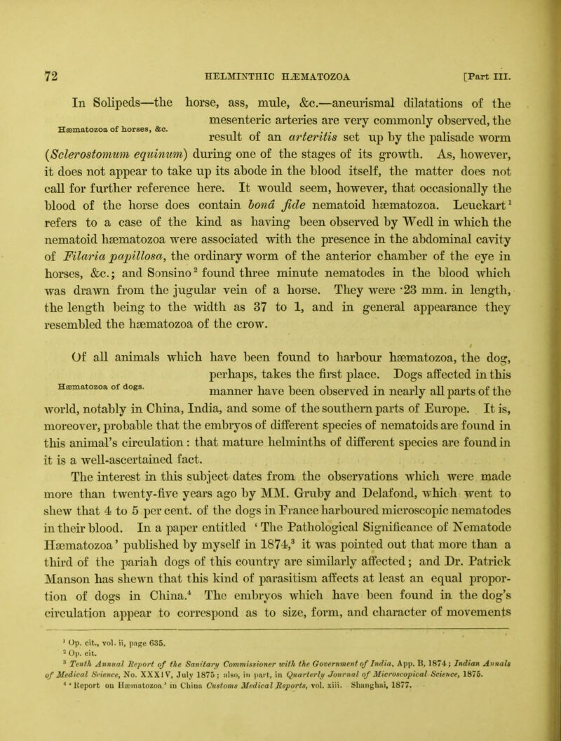 In Solipeds—the horse, ass, mule, &c.—aneurismal dilatations of the mesenteric arteries are very commonly observed, the Heematozoa of horses, &c. , „ . , .. . result ot an arteritis set up by the palisade worm (Sclerostomum equinum) during one of the stages of its growth. As, however, it does not appear to take up its abode in the blood itself, the matter does not call for further reference here. It would seem, however, that occasionally the blood of the horse does contain bond fide nematoid hsematozoa. Leuckart1 refers to a case of the kind as having been observed by Wedl in which the nematoid hsematozoa were associated with the presence in the abdominal cavity of Filaria papillosa, the ordinary worm of the anterior chamber of the eye in horses, &c.; and Sonsino2 found three minute nematodes in the blood which was drawn from the jugular vein of a horse. They were *23 mm. in length, the length being to the width as 37 to 1, and in general appearance they resembled the hsematozoa of the crow. Of all animals which have been found to harbour hsematozoa, the dog, perhaps, takes the first place. Dogs affected in this H^matozoa of dogs. manner have been observed in nearly aU parts of the world, notably in China, India, and some of the southern parts of Europe. It is, moreover, probable that the embryos of different species of nematoids are found in this animal's circulation: that mature helminths of different species are found in it is a welLascertained fact. The interest in this subject dates from the observations which were made more than twenty-five years ago by MM. Gruby and Delafond, which went to shew that 4 to 5 per cent, of the dogs in France harboured microscopic nematodes in their blood. In a paper entitled ' The Pathological Significance of Nematode Hsematozoa' published by myself in 1874,3 it was pointed out that more than a third of the pariah dogs of this country are similarly affected; and Dr. Patrick Manson has shewn that this kind of parasitism affects at least an equal propor- tion of dogs in China.4 The embryos which have been found in the dog's circulation appear to correspond as to size, form, and character of movements 1 Op. cit., vol. ii, page 635. 2 Op. cit. 3 Tenth Annual Report of the San itary Commissioner with the Government of India, App. B, 1874; Indian Annals of Medical Science, No. XXXIV, July 1875; also, in part, in Quarterly Journal of Microscopical Science, 1875. 4 ' Heport on Hsuniatozoa ' in China Customs Medical Reports, vol. xiii. Shanghai, 1877.