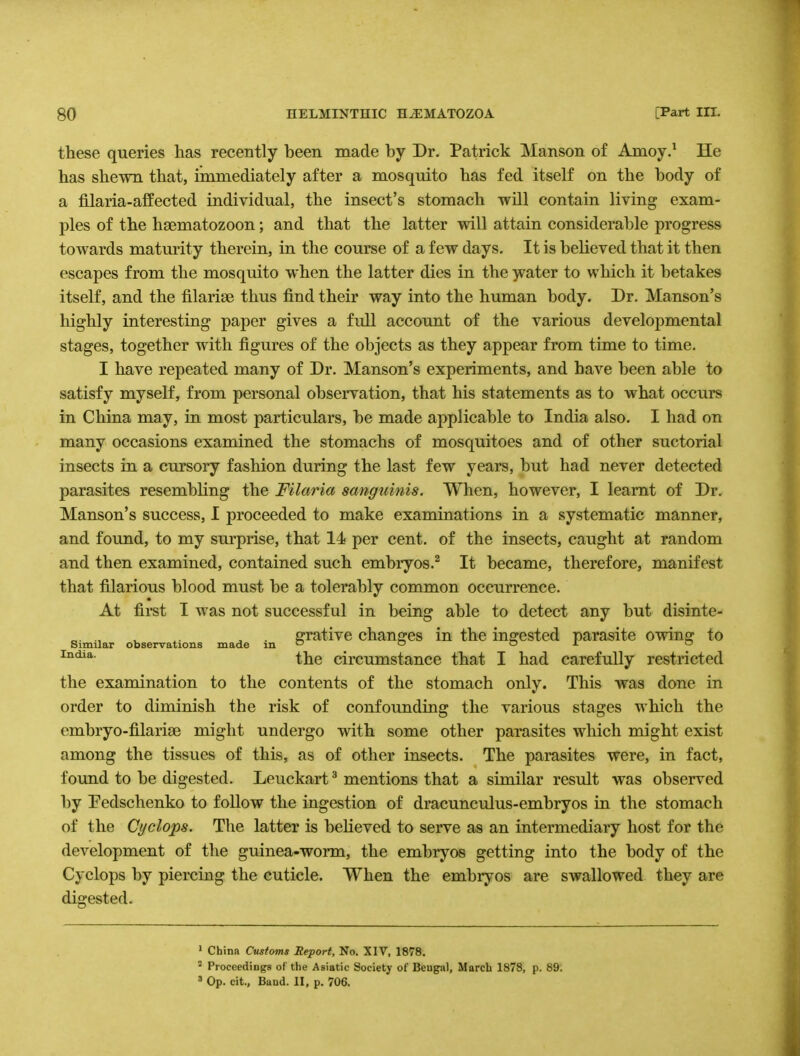 these queries has recently been made by Dr. Patrick Manson of Amoy.1 He has shewn that, immediately after a mosquito has fed itself on the body of a filaria-affected individual, the insect's stomach will contain living exam- ples of the haematozoon; and that the latter will attain considerable progress towards maturity therein, in the course of a few days. It is believed that it then escapes from the mosquito when the latter dies in the water to which it betakes itself, and the filarise thus find their way into the human body. Dr. Manson's highly interesting paper gives a full account of the various developmental stages, together with figures of the objects as they appear from time to time. I have repeated many of Dr. Manson's experiments, and have been able to satisfy myself, from personal observation, that his statements as to what occurs in China may, in most particulars, be made applicable to India also. I had on many occasions examined the stomachs of mosquitoes and of other suctorial insects in a cursory fashion during the last few years, but had never detected parasites resembling the Filaria sanguinis. When, however, I learnt of Dr. Manson's success, I proceeded to make examinations in a systematic manner, and found, to my surprise, that 14 per cent, of the insects, caught at random and then examined, contained such embryos.2 It became, therefore, manifest that filarious blood must be a tolerably common occurrence. At first I was not successful in being able to detect any but disinte- „. ., . grative changes in the ingested parasite owing to Similar observations made in ° ° ox India- the circumstance that I had carefully restricted the examination to the contents of the stomach only. This was done in order to diminish the risk of confounding the various stages which the embryo-filariEe might undergo with some other parasites which might exist among the tissues of this, as of other insects. The parasites were, in fact, found to be digested. Leuckart3 mentions that a similar result was observed by Pedschenko to follow the ingestion of dracunculus-embryos in the stomach of the Cyclops. The latter is believed to serve as an intermediary host for the development of the guinea-worm, the embryos getting into the body of the Cyclops by piercing the cuticle. When the embryos are swallowed they are digested. 1 China Customs Report, No. XIV, 1878. 2 Proceedings of the Asiatic Society of Beugal, March 1878, p. 89. 3 Op. cit., Band. II, p. 706.