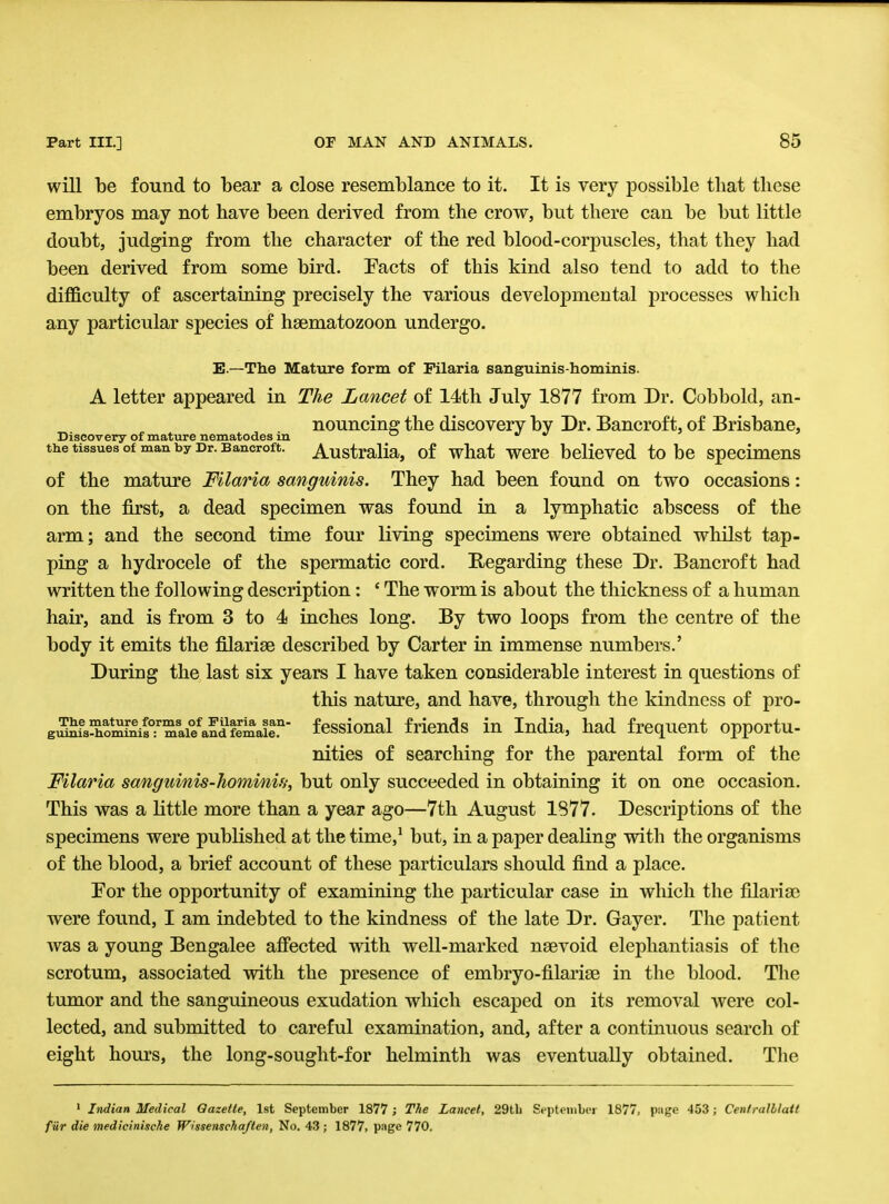 will be found to bear a close resemblance to it. It is very possible that these embryos may not have been derived from the crow, but there can be but little doubt, judging from the character of the red blood-corpuscles, that they had been derived from some bird. Facts of this kind also tend to add to the difficulty of ascertaining precisely the various developmental processes which any particular species of haematozoon undergo. E — The Mature form of Filaria sanguinis-hominis. A letter appeared in The Lancet of 14th July 1877 from Dr. Cobbold, an- nouncing the discovery by Dr. Bancroft, of Brisbane, Discovery of mature nematodes in °   the tissues of man by Dr. Bancroft. Australia, of what were believed to be specimens of the mature Filaria sanguinis. They had been found on two occasions: on the first, a dead specimen was found in a lymphatic abscess of the arm; and the second time four living specimens were obtained whilst tap- ping a hydrocele of the spermatic cord. Regarding these Dr. Bancroft had written the following description: ' The worm is about the thickness of a human hair, and is from 3 to 4 inches long. By two loops from the centre of the body it emits the filariae described by Carter in immense numbers.' During the last six years I have taken considerable interest in questions of this nature, and have, through the kindness of pro- ga^M^m'aie^ffia! fessional friends in India, had frequent opportu- nities of searching for the parental form of the Filaria sanguinis-hominif,; but only succeeded in obtaining it on one occasion. This was a little more than a year ago—7th August 1877. Descriptions of the specimens were published at the time,1 but, in a paper dealing with the organisms of the blood, a brief account of these particulars should find a place. Eor the opportunity of examining the particular case in which the filarial were found, I am indebted to the kindness of the late Dr. Gayer. The patient was a young Bengalee affected with well-marked nsevoid elephantiasis of the scrotum, associated with the presence of embryo-filarise in the blood. The tumor and the sanguineous exudation which escaped on its removal were col- lected, and submitted to careful examination, and, after a continuous search of eight hours, the long-sought-for helminth was eventually obtained. The 1 Indian Medical Gazette, 1st September 1877 j The Lancet, 29tli September 1877, piige 453; Centralblatt fur die medicinische Wissenscha/ten, No. 43 ; 1877, page 770.