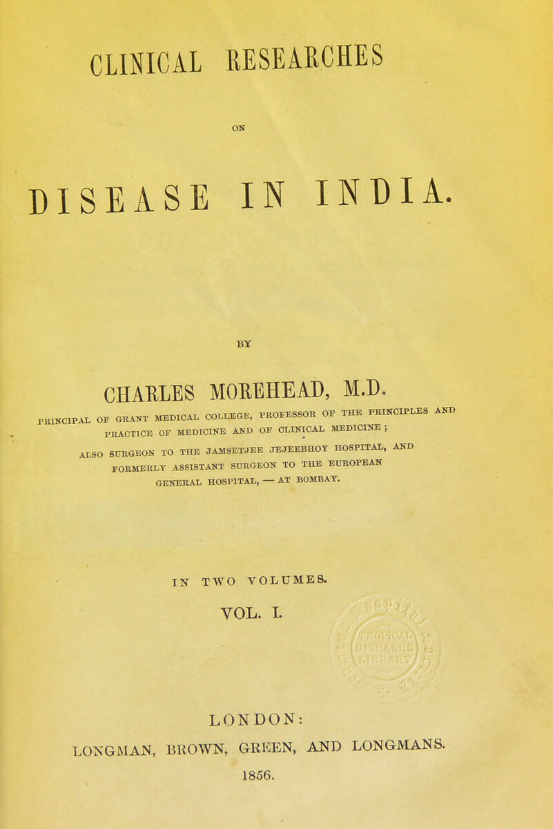 CLINICAL DISEASE RESEARCHES ON IN INDIA. BY CHAELES MOEEHEAD, M.D. PKINCIPAL OP GKANT MEDICAL COLLBaK, PEOPESSOR OP THE PRINCIPLES AND PRACTICE OP MEDICINE AND OF CLINICAL MEDICINE ; ALSO SURGEON TO THE JAMSETJEE JEJEEBHOT HOSPITAL, AND FORMERLY ASSISTANT SURGEON TO THE EUROPEAN GENERAL HOSPITAL, — AT BOMBAT. IN TWO VOLUMES. VOL. 1. LONDON: LONGMAN, BROWN, GREEN, AND LONGMANS. 1856.