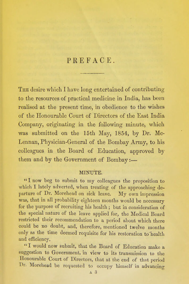 PREFACE. The desire which I have long entertained of contributing to the resources of practical medicine in India, has been realised at the present time, in obedience to the wishes of the Honourable Court of Directors of the East India Company, originating in the following minute, which was submitted on the 15th May, 1854, by Dr. Mc- Lennan, Physician-General of the Bombay Army, to his colleagues in the Board of Education, approved by them and by the Government of Bombay:— MINUTE.  I now beg to submit to my colleagues the proposition to which I lately adverted, when treating of the approaching de- parture of Dr. Morehead on sick leave. My own impression was, that in all probability eighteen months would be necessary for the purpose of recruiting his health ; but In consideration of the special nature of the leave applied for, the Medical Board restricted their recommendation to a period about which there could be no doubt, and, therefore, mentioned twelve months only as the time deemed requisite for his restoration to health and efficiency. *' I would now submit, that the Board of Education make a suggestion to Government, in view to its transmission to the Honourable Court of Directors, that at the end of that period Dr. Morehead be requested to occupy himself in advancing A3