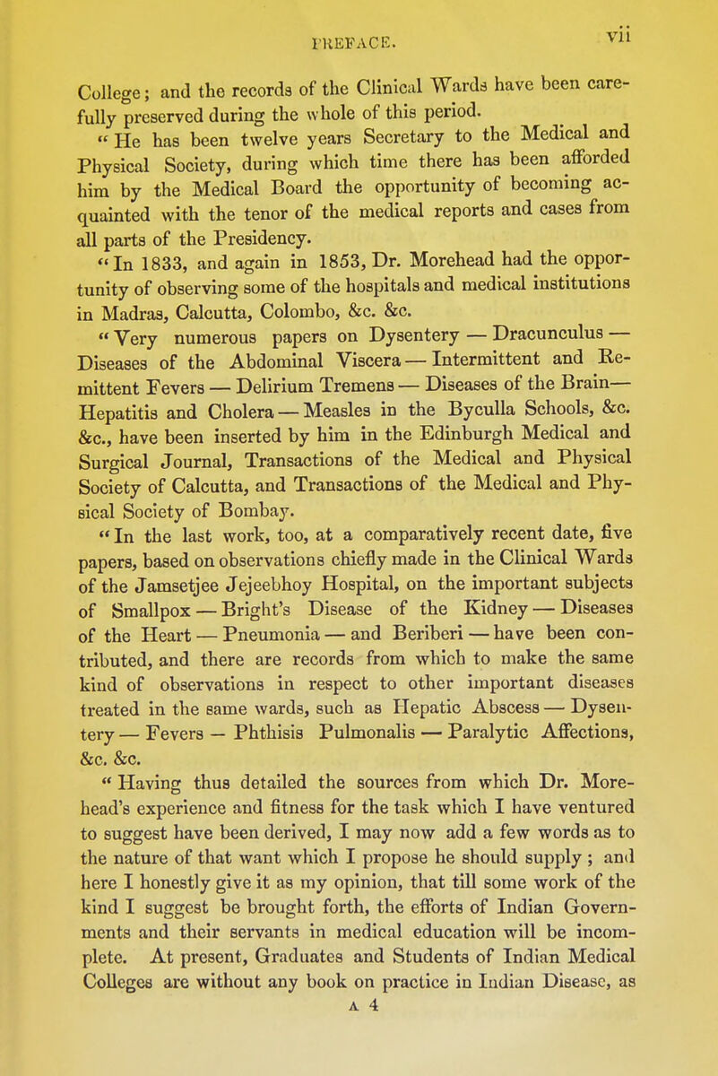 College; and the records of the Clinical Wards have been care- fully preserved during the whole of this period. He has been twelve years Secretary to the Medical and Physical Society, during which time there has been afforded him by the Medical Board the opportunity of becoming ac- quainted with the tenor of the medical reports and cases from ^ parts of the Presidency. In 1833, and again in 1853, Dr. Morehead had the oppor- tunity of observing some of the hospitals and medical institutions in Madras, Calcutta, Colombo, &c. &c. Very numerous papers on Dysentery — Dracunculus — Diseases of the Abdominal Viscera—Intermittent and Ke- mittent Fevers — Delirium Tremens — Diseases of the Brain— Hepatitis and Cholera — Measles in the Byculla Schools, &c. &c., have been inserted by him in the Edinburgh Medical and Surgical Journal, Transactions of the Medical and Physical Society of Calcutta, and Transactions of the Medical and Phy- sical Society of Bombay. In the last work, too, at a comparatively recent date, five papers, based on observations chiefly made in the Clinical Wards of the Jamsetjee Jejeebhoy Hospital, on the important subjects of Smallpox — Bright's Disease of the Kidney — Diseases of the Heart — Pneumonia — and Beriberi — have been con- tributed, and there are records from which to make the same kind of observations in respect to other important diseases treated in the same wards, such as Hepatic Abscess — Dysen- tery — Fevers — Phthisis Pulmonalis — Paralytic Affections, &c. &c. Having thus detailed the sources from which Dr. More- head's experience and fitness for the task which I have ventured to suggest have been derived, I may now add a few words as to the nature of that want which I propose he should supply ; and here I honestly give it as my opinion, that till some work of the kind I suggest be brought forth, the efforts of Indian Govern- ments and their servants in medical education will be incom- plete. At present. Graduates and Students of Indian Medical Colleges are without any book on practice in Indian Disease, as