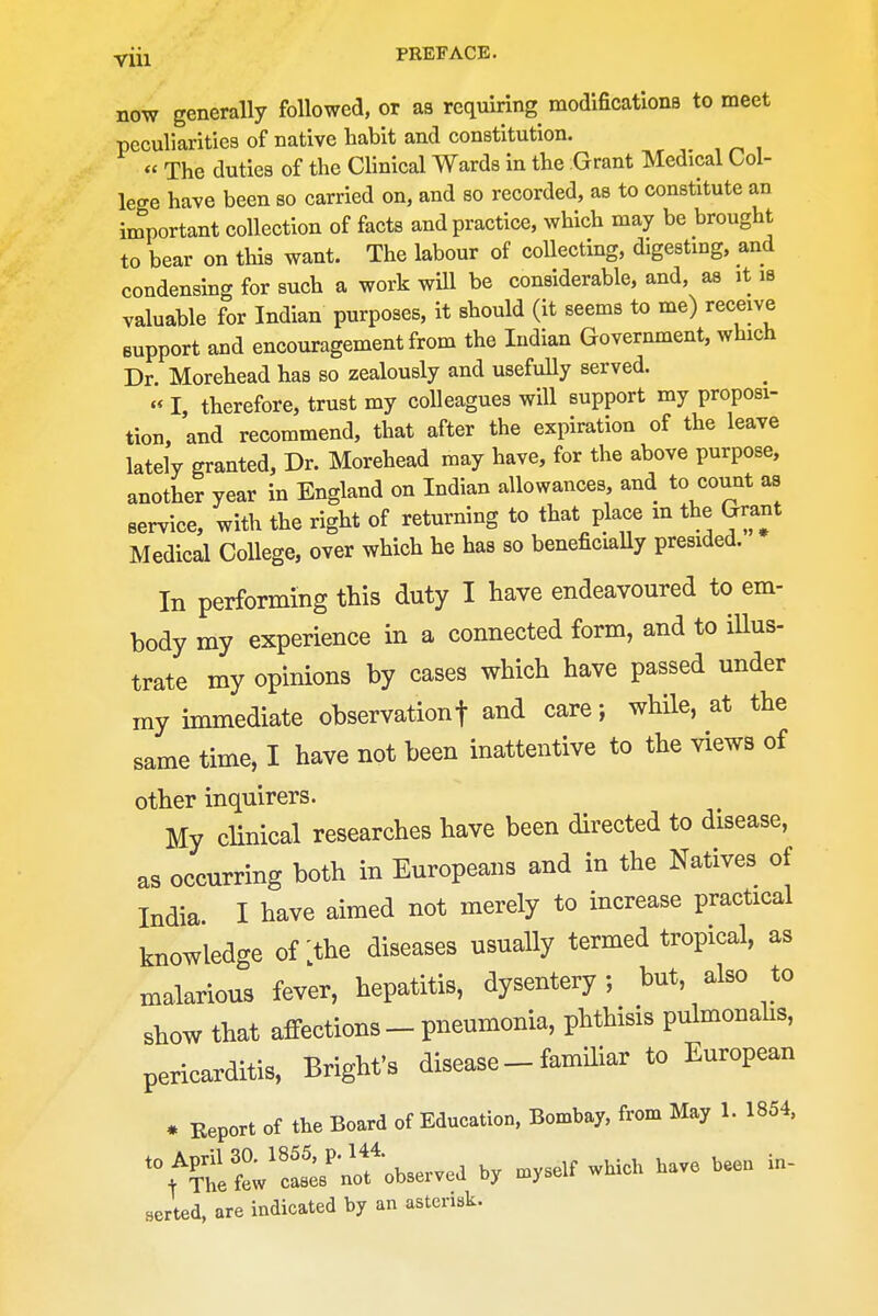 now generally followed, or aa requiring modifications to meet peculiarities of native liabit and constitution. « The duties of the Clinical Wards in the Grant Medical Col- lege have been so carried on, and so recorded, as to constitute an important collection of facts and practice, which may be brought to bear on this want. The labour of collecting, digesting, and condensing for such a work wUl be considerable, and, as it is valuable for Indian purposes, it should (it seems to me) receive support and encouragement from the Indian Government, which Dr. Morehead has so zealously and usefully served. I, therefore, trust my colleagues will support my proposi- tion, and recommend, that after the expiration of the leave lately granted, Dr. Morehead may have, for the above purpose, another year in England on Indian allowances, and to count as service, with the right of returning to that place m the Grant Medical College, over which he has so beneficiaUy presided. In performing this duty I have endeavoured to em- body my experience in a connected form, and to iUus- trate my opinions by cases which have passed under my unmediate observationf and care; while, at the same time, I have not been inattentive to the views of other inquirers. My cHnical researches have been directed to disease, as occurring both in Europeans and in the Natives of India I have aimed not merely to increase practical knowledge of the diseases usually termed tropical, as malarious fever, hepatitis, dysentery; but, also to show that affections-pneumonia, phthisis pulmonahs, pericarditis, Bright's disease - familiar to European * Report of the Board of Education, Bombay, from May 1. 1854, '^^LtJlll^^^^^^^^ by .yself which have been in- serted, are indicated by an asterisk.