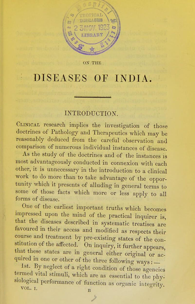 DISEASES OF INDIA. INTRODUCTION. Clinical research implies the investigation of those doctrines of Pathology and Therapeutics which may be reasonably deduced from the careful observation and comparison of numerous individual instances of disease. As the study of the doctrines and of the instances is most advantageously conducted in connexion with each other, it is unnecessary in the introduction to a clinical work to do more than to take advantage of the oppor- tunity which it presents of alluding in general terms to some of those facts which more or less apply to all forms of disease. One of the earliest important truths which becomes impressed upon the mind of the practical inquirer is, that the diseases described in systematic treatises are favoured in their access and modified as respects their course and treatment by pre-existing states of the con- stitution of the affected. On inquiry, it further appears that these states are in general either original or ac- quired in one or other of the three following ways: — 1st. By neglect of a right condition of those agencies termed vital stimuli, which are as essential to the phy- siological performance of function as organic inteo-ritv VAT T  O ./ • VOL. I. B >