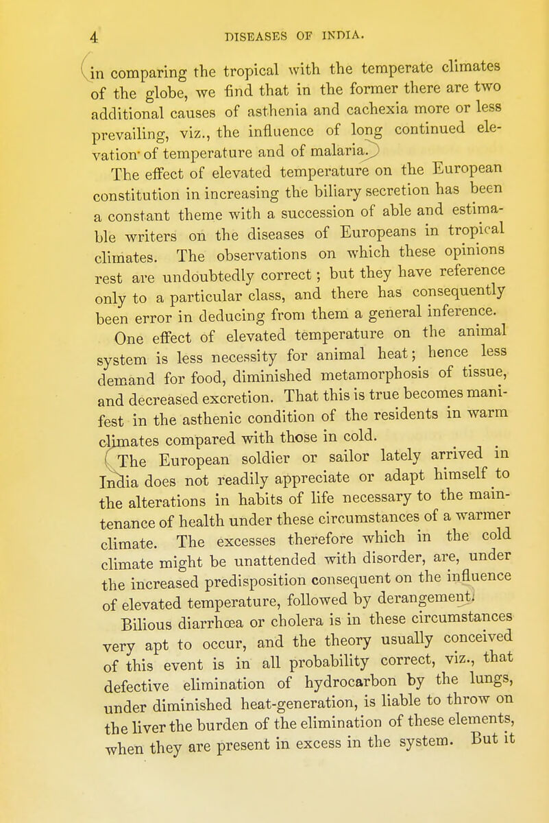 in comparing the tropical with the temperate climates of the globe, we find that in the former there are two additional causes of asthenia and cachexia more or less prevailing, viz., the influence of long continued ele- vation* of temperature and of malaria?) The effect of elevated temperature on the European constitution in increasing the biliary secretion has been a constant theme with a succession of able and estima- ble writers on the diseases of Europeans in tropical climates. The observations on which these opinions rest are undoubtedly correct; but they have reference only to a particular class, and there has consequently been error in deducing from them a general inference. One effect of elevated temperature on the animal system is less necessity for animal heat; hence less demand for food, diminished metamorphosis of tissue, and decreased excretion. That this is true becomes mani- fest in the asthenic condition of the residents in warm climates compared with those in cold. Crhe European soldier or sailor lately arrived in Mia does not readily appreciate or adapt himself to the alterations in habits of life necessary to the main- tenance of health under these circumstances of a warmer climate. The excesses therefore which in the cold climate might be unattended with disorder, are, under the increased predisposition consequent on the influence of elevated temperature, followed by derangementi Bilious diarrhoea or cholera is in these circumstances very apt to occur, and the theory usually conceived of this event is in all probability correct, viz., that defective elimination of hydrocarbon by the lungs, under diminished heat-generation, is liable to throw on the liver the burden of the elimination of these elements, when they are present in excess in the system. But it