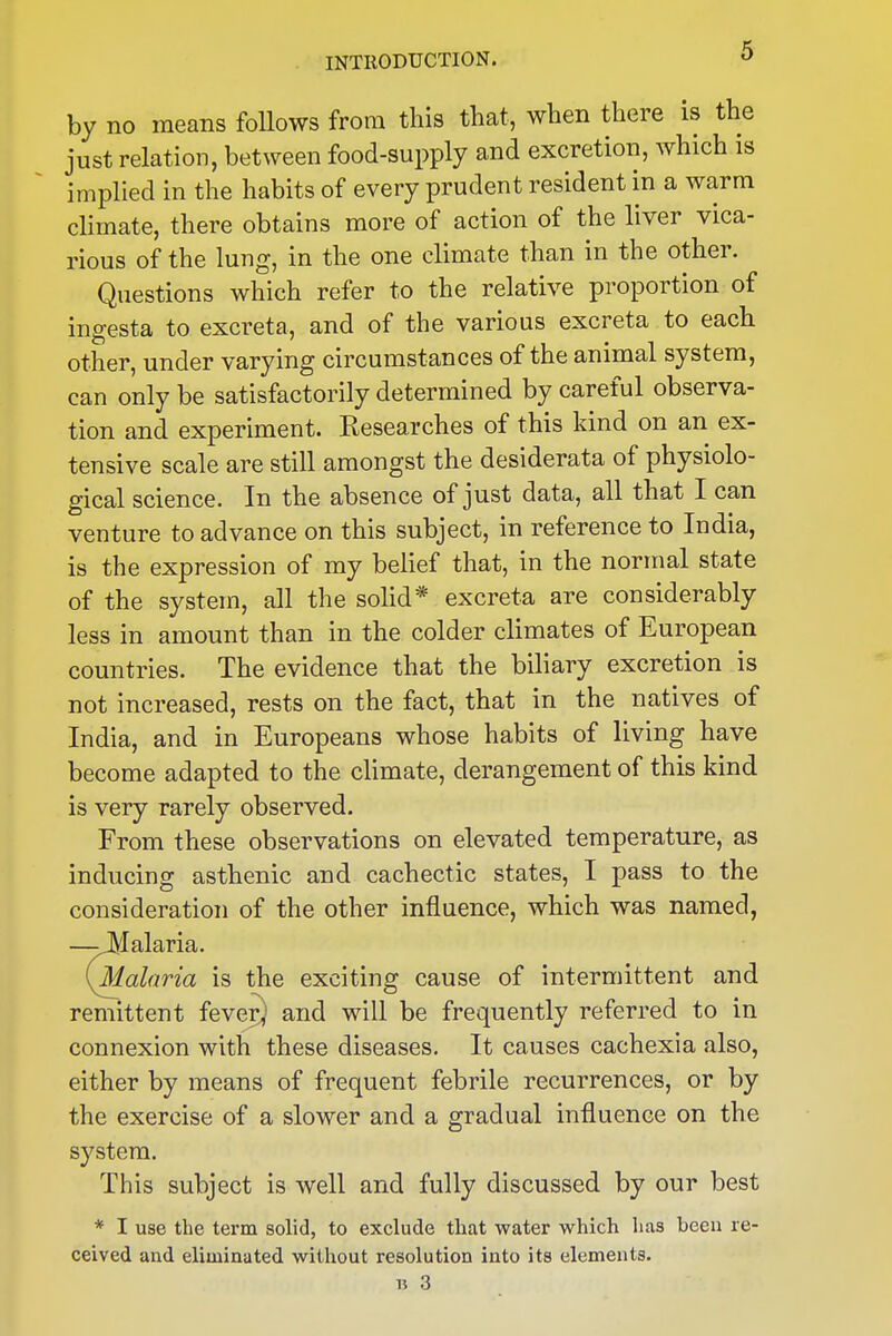 by no means foUows from this that, when there is the just relation, between food-supply and excretion, which is implied in the habits of every prudent resident in a warm climate, there obtains more of action of the liver vica- rious of the lung, in the one climate than in the other. Questions which refer to the relative proportion of ingesta to excreta, and of the various excreta to each other, under varying circumstances of the animal system, can only be satisfactorily determined by careful observa- tion and experiment. Researches of this kind on an ex- tensive scale are still amongst the desiderata of physiolo- gical science. In the absence of just data, all that I can venture to advance on this subject, in reference to India, is the expression of my belief that, in the normal state of the system, all the solid* excreta are considerably less in amount than in the colder climates of European countries. The evidence that the biliary excretion is not increased, rests on the fact, that in the natives of India, and in Europeans whose habits of living have become adapted to the climate, derangement of this kind is very rarely observed. From these observations on elevated temperature, as inducing asthenic and cachectic states, I pass to the consideration of the other influence, which was named, —-JVIalaria. [Malaria is the exciting cause of intermittent and remittent fever) and will be frequently referred to in connexion with these diseases. It causes cachexia also, either by means of frequent febrile recurrences, or by the exercise of a slower and a gradual influence on the system. This subject is well and fully discussed by our best * I use the term solid, to exclude that water which has been re- ceived and eliminated without resolution into its elements. 15 3