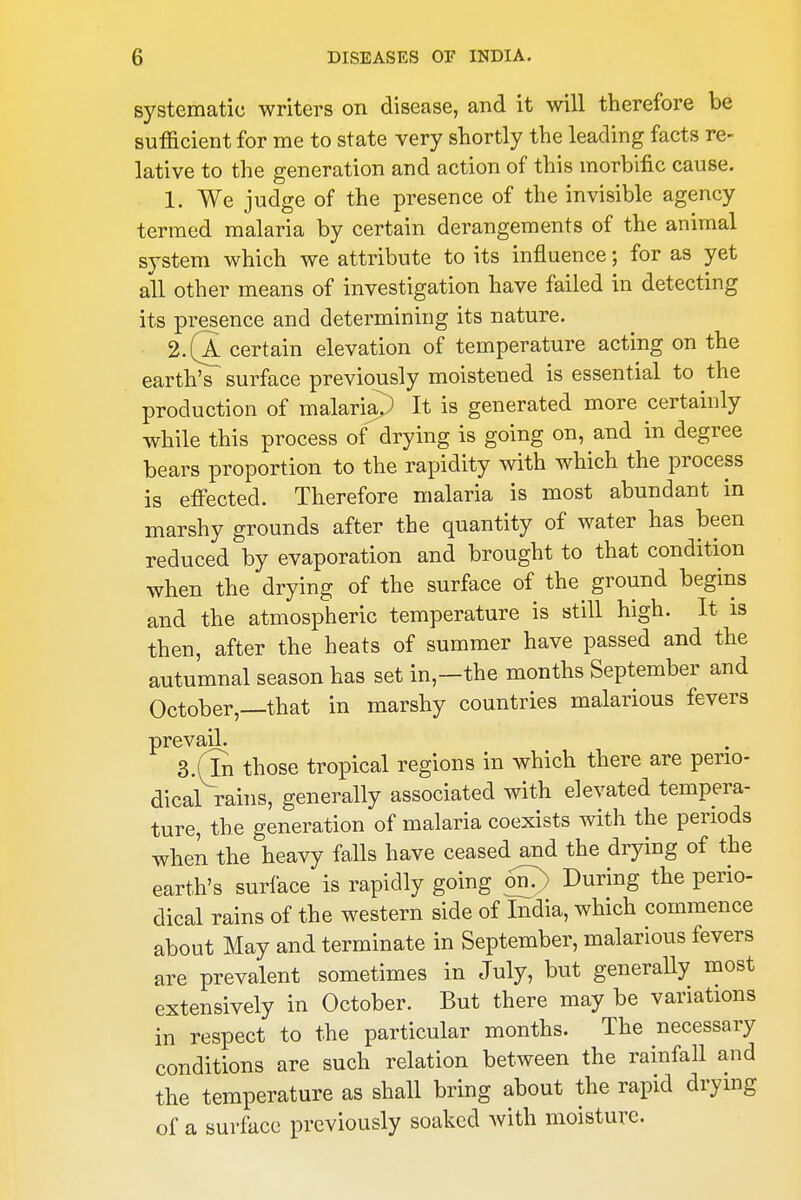 systematic writers on disease, and it will therefore be sufficient for me to state very shortly the leading facts re- lative to the generation and action of this morbific cause. 1. We judge of the presence of the invisible agency termed malaria by certain derangements of the animal system which we attribute to its influence; for as yet all other means of investigation have failed in detecting its presence and determining its nature. 2. (a certain elevation of temperature acting on the earth's surface previously moistened is essential to the production of malarisp It is generated more certainly while this process of drying is going on, and in degree bears proportion to the rapidity with which the process is effected. Therefore malaria is most abundant in marshy grounds after the quantity of water has been reduced by evaporation and brought to that condition when the drying of the surface of the ground begins and the atmospheric temperature is still high. It is then, after the heats of summer have passed and the autumnal season has set in,—the months September and October,—that in marshy countries malarious fevers prevail. 3.(ln those tropical regions in which there are perio- dical rains, generally associated with elevated tempera- ture, the generation of malaria coexists with the periods when the heavy falls have ceased and the drying of the earth's surface is rapidly going oil?) During the perio- dical rains of the western side of India, which commence about May and terminate in September, malarious fevers are prevalent sometimes in July, but generally most extensively in October. But there may be variations in respect to the particular months. The necessary conditions are such relation between the rainfall and the temperature as shall bring about the rapid drying of a surface previously soaked with moisture.